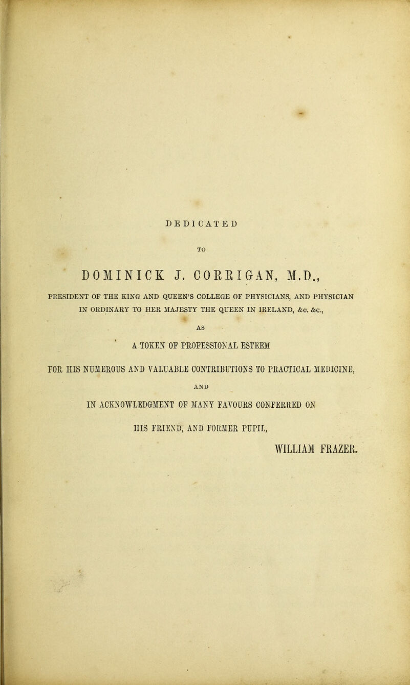 DEDICATE D TO DOMINICK J. GORKI G AN, M.D., PRESIDENT OF THE KING AND QUEEN'S COLLEGE OF PHYSICIANS, AND PHYSICIAN IN ORDINARY TO HER MAJESTY THE QUEEN IN IRELAND, &o. &C, AS A TOOT OP PROFESSIONAL ESTEEM FOR HIS NUMEROUS AND VALUABLE CONTRIBUTIONS TO PRACTICAL MEDICINE, AND IN ACKNOWLEDGMENT OF MANY FAVOURS CONPERRED ON HIS FRIEND, AND FORMER PUPIL, WILLIAM FRAZER.