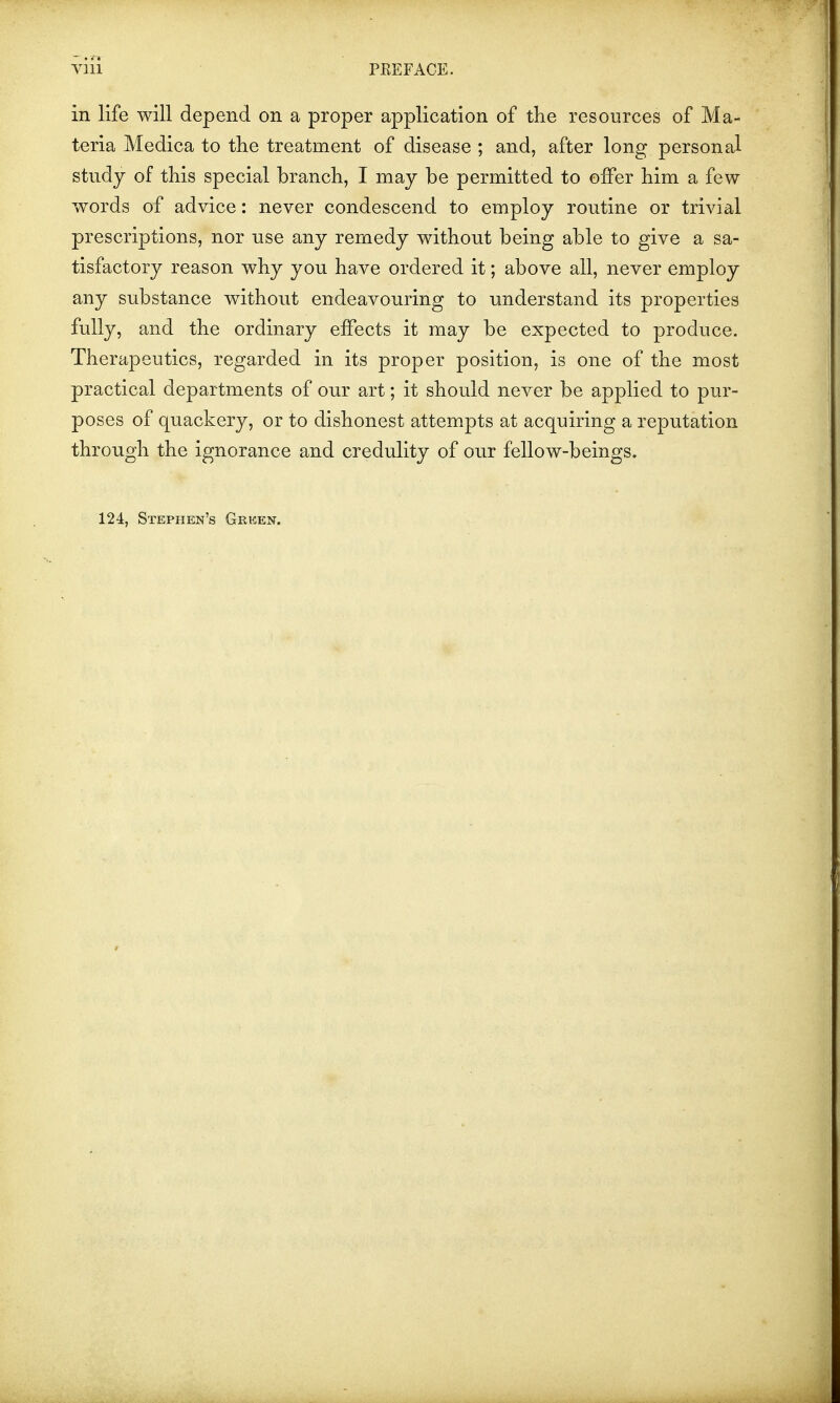 in life will depend on a proper application of the resources of Ma- teria Medica to the treatment of disease ; and, after long personal study of this special branch, I may be permitted to offer him a few- words of advice: never condescend to employ routine or trivial prescriptions, nor use any remedy without being able to give a sa- tisfactory reason why you have ordered it; above all, never employ any substance without endeavouring to understand its properties fully, and the ordinary effects it may be expected to produce. Therapeutics, regarded in its proper position, is one of the most practical departments of our art; it should never be applied to pur- poses of quackery, or to dishonest attempts at acquiring a reputation through the ignorance and credulity of our fellow-beings. 124, Stephen's Green.