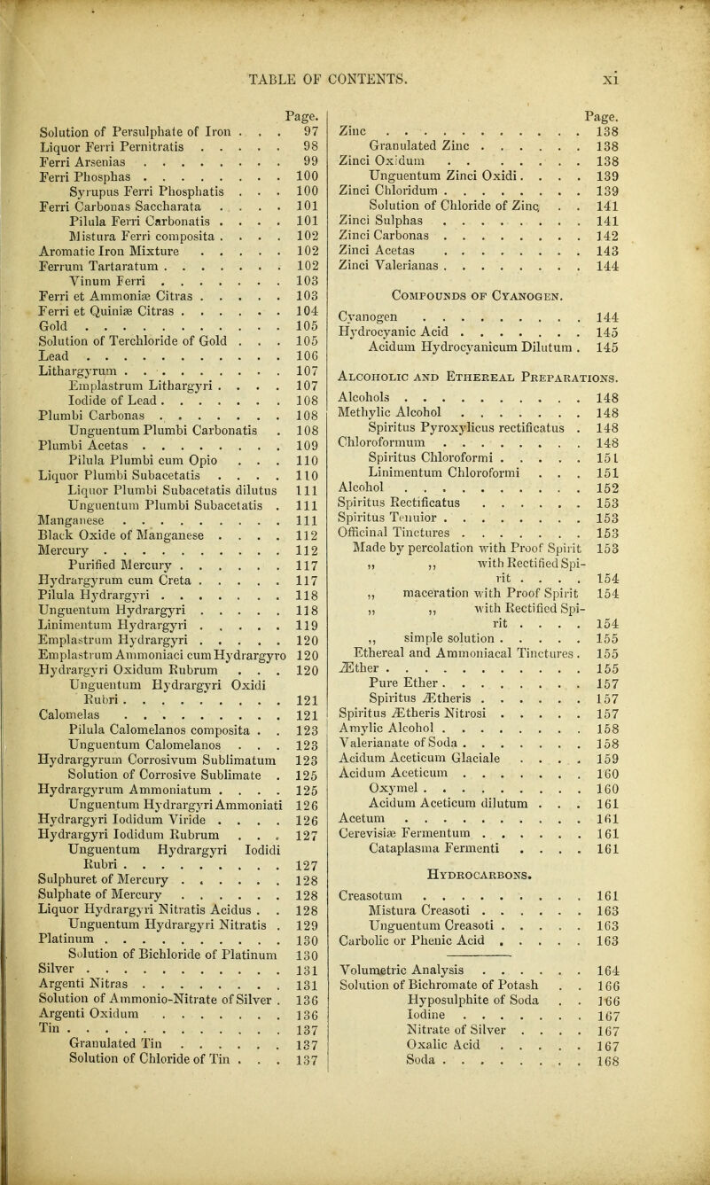 Page. Solution of Persulphate of Iron ... 97 Liquor Ferri Pernitratis 98 Ferri Arsenias 99 Ferri Phosphas 100 Syrupus Ferri Phospbatis . . . 100 Ferri Carbonas Saccharata . . . . 101 Pilula Ferri Oarbonatis .... 101 Mistura Ferri composita . . . . 102 Aromatic Iron Mixture 102 Ferrum Tartaratum 102 Vinum Ferri 103 Ferri et Ammonias Citras 103 Ferri et Quinise Citras 104 Gold 105 Solution of Terchloride of Gold . . . 105 Lead 106 Lithargyrum . 107 Emplastrum Lithargyri .... 107 Iodide of Lead 108 Plumbi Carbonas 108 Unguentum Plumbi Carbonatis . 108 Plumbi Acetas 109 Pilula Plumbi cum Opio . . . 110 Liquor Plumbi Subacetatis . . . . 110 Liquor Plumbi Subacetatis dilutus 111 Unguentum Plumbi Subacetatis . Ill Manganese . Ill Black Oxide of Manganese . . . . 112 Mercury 112 Purified Mercury 117 Hydrargyrum cum Creta 117 Pilula Hydrargyri 118 Unguentum Hydrargyri 118 Linimentum Flydrargyri 119 Emplastrum Hydrargyri ..... 120 Emplastrum Ammoniaci cum Hydrargyro 120 Hydrargyri Oxidum Rubrum . . . 120 Unguentum Hydrargyri Oxidi Rubri 121 Calomelas . 121 Pilula Calomelanos composita . . 123 Unguentum Calomelanos . . . 123 Hydrargyrum Corrosivum Sublimatum 123 Solution of Corrosive Sublimate . 125 Hydrargyrum Ammoniatum . . . . 125 Unguentum Hydrargyri Ammoniati 126 Hydrargyri Iodidum Viride . . . . 126 Hydrargyri Iodidum Rubrum . . « 127 Unguentum Hydrargyri Iodidi Rubri 127 Sulphuret of Mercury ...... 128 Sulphate of Mercury 128 Liquor Hydrargyri Nitratis Acidus . . 128 Unguentum Hydrargyri Nitratis . 129 Platinum 130 Solution of Bichloride of Platinum 130 Silver 131 Argenti Nitras 131 Solution of Ammonio-Nitrate of Silver . 136 Argenti Oxidum 136 Tin 137 Granulated Tin 137 Solution of Chloride of Tin . . . 137 Page. Zinc 138 Granulated Zinc 138 Zinci Oxidum 138 Unguentum Zinci Oxidi.... 139 Zinci Chloridum 139 Solution of Chloride of Zinc, . . 141 Zinci Sulphas 141 Zinci Carbonas 142 Zinci Acetas 143 Zinci Valerianas 144 Compounds op Cyanogen. Cyanogen 144 Hydrocyanic Acid 145 Acidum Hydrocyanicum Dilutum . 145 Alcoholic and Ethereal Preparations. Alcohols 148 Methylic Alcohol 148 Spiritus Pyroxylicus rectificatus . 148 Chloroformum 148 Spiritus Chloroformi 151 Linimentum Chloroformi . . . 151 Alcohol . 152 Spiritus Rectificatus 153 Spiritus Ttmuior 153 Officinal Tinctures 153 Made by percolation with Proof Spirit 153 ,, ,, with Rectified Spi- rit .... 154 „ maceration with Proof Spirit 154 ,, ,, with Rectified Spi- rit .... 154 ,, simple solution 155 Ethereal and Ammoniacal Tinctures . 155 ^ther 155 Pure Ether 157 Spiritus Athens 157 Spiritus iEtheris Nitrosi 157 Amylic Alcohol 158 Valerianate of Soda 158 Acidum Aceticum Glaciale . . . , 159 Acidum Aceticum 160 Oxymel 160 Acidum Aceticum dilutum . . . 161 Acetum 161 Cerevisise Fermentum 161 Cataplasma Fermenti . . . . 161 Hydrocarbons. Creasotum 161 Mistura Creasoti 163 Unguentum Creasoti 163 Carbolic or Phenic Acid 163 Volumetric Analysis 164 Solution of Bichromate of Potash . . 166 Hyposulphite of Soda . . 466 Iodine 167 Nitrate of Silver .... 167 Oxalic A.cid 167 Soda 168