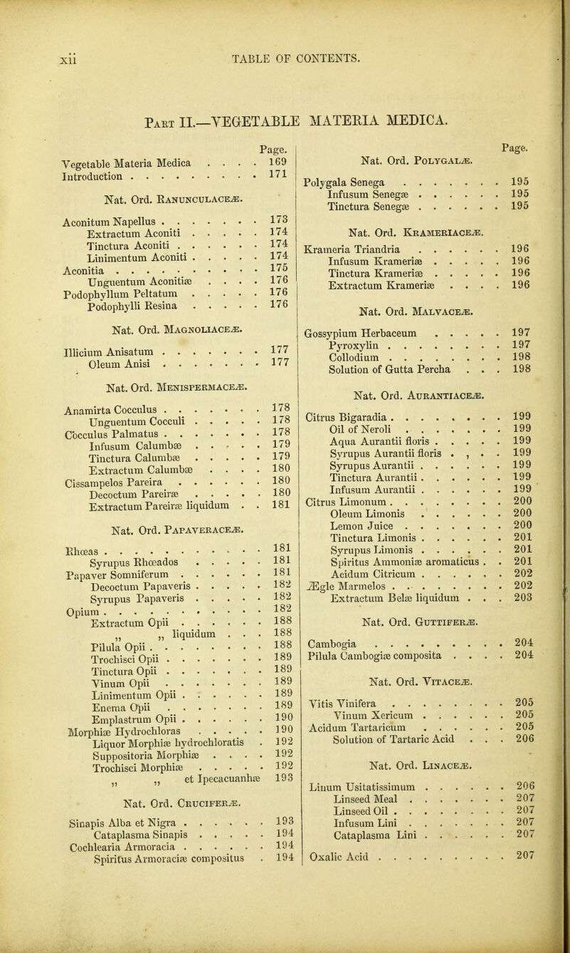 Part II.—VEGETABLE MATERIA MEDICA. Page. Vegetable Materia Medica .... 169 Introduction 171 Nat. Ord. Ranunculace,e. Aconitum Napellus 173 Extractum Aconiti 174 Tinctura Aconiti 174 Linimentum Aconiti 174 Aconitia 175 Unguentum Aconitise . . . . 176 Podophyllum Peltatum 176 Podophylli Eesina 176 Nat. Ord. Magnoliace^e. Illicium Anisatum . 177 Oleum Anisi 177 Nat. Ord. Menispermace^e. Anamirta Cocculus ....... 178 Unguentum Cocculi 178 Cocculus Palmatus 178 Infusum Calumbee ..... 179 Tinctura Calumba? 179 Extractum Calumbse . . . . 180 Cissampelos Pareira 180 Decoctum Pareira? 180 Extractum Pareira? liquidum . . 181 Nat. Ord. Papaverace^e. Khoeas 181 Syrupus Rhoeados 181 Papaver Somniferum 181 Decoctum Papaveris 182 Syrupus Papaveris 182 Opium I82 Extractum Opii i88 „ liquidum . . • 188 Pilula Opii I88 Trocbisci Opii I89 Tinctura Opii ....... 189 Vinum Opii I89 Linimentum Opii 189 Enema Opii I89 Emplastrum Opii 190 Morphia? Hydrocbloras . . . . . 190 Liquor Morphia? bydrochloratis . 192 Suppositoria Morphia? .... 192 Trochisci Morphia? 192 }) „ et Ipecacuanha? 193 Nat. Ord. Crucifer^e. Sinapis Alba et Nigra 193 Cataplasma Sinapis 194 Cochlearia Armoracia 194 Spirit'us Armoracia? compositus . 194 Nat. Ord. Polygal^e. Poly gala Senega 195 Infusum Senega? 195 Tinctura Senega? 195 Nat. Ord. Krameriace^e. Krameria Triandria 196 Infusum Krameria? 196 Tinctura Kramerise 196 Extractum Kramerise . . . . 196 Nat. Ord. Malvaceae. Gossypium Herbaceum 197 Pyroxylin 197 Collodium 198 Solution of Gutta Percha . . . 198 Nat. Ord. Auranttaceje. Citrus Bigaradia 199 OilofNeroli 199 Aqua Aurantii floris 199 Syrupus Aurantii floris . , . . 199 Syrupus Aurantii 199 Tinctura Aurantii 199 Infusum Aurantii 199 Citrus Limonum 200 Oleum Limonis 200 Lemon Juice 200 Tinctura Limonis 201 Syrupus Limonis . . . . . . 201 Spiritus Ammonia? aromaticus . . 201 Aciduin Citricum 202 iEgle Marmelos . 202 Extractum Bela? liquidum . . . 203 Nat. Ord. Guttiferje. Cambogia 204 Pilula Cambogia? composita .... 204 Nat. Ord. Yitace^e. Vitis Vinifera 205 Vinum Xericum 205 Acidum Tartaricum 205 Solution of Tartaric Acid ... 206 Nat. Ord. Lin ace m. Linum Usitatissimum 206 Linseed Meal . 207 Linseed Oil 207 Infusum Lini 207 Cataplasma Lini 207 Oxalic Acid 207