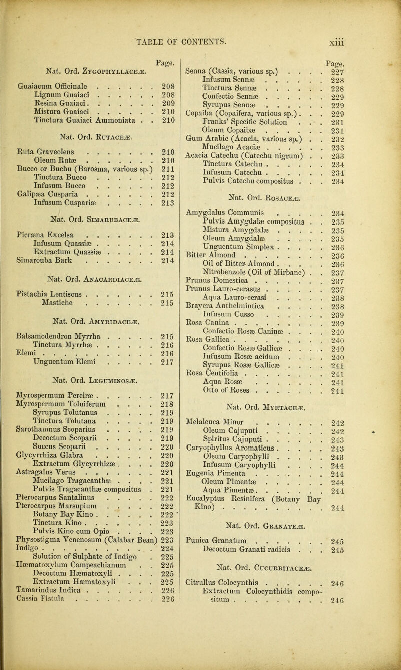 Page. Nat. Ord. Zygophyllace^e. Guaiacum Officinale 208 Lignum Guaiaci 208 Resina Guaiaci 209 Mistura Guaiaci 210 Tinctura Guaiaci Ammoniata . . 210 Nat. Ord. Rutaceje. Ruta Graveolens 210 Oleum Ruta? 210 Bucco or Buchu (Barosma, various sp.) 211 Tinctura Bucco 212 Infusum Bucco 212 Galipsea Cusparia 212 Infusum Cusparia? 213 Nat. Ord. Simarubace^e. Picra?na Excelsa 213 Infusum Quassia? 214 Extractum Quassia? 214 Simarouba Bark 214 Nat. Ord. Anacardiace^e. Pistachia Lentiscus 215 Mastiche 215 Nat. Ord. Amyridace^e. Balsamodendron Myrrha 215 Tinctura Myrrha? 216 Elemi 216 Unguentum Elemi 217 Nat. Ord. Leguminos^e. Myrospermum Pereira? 217 Myrospermum Toluiferum . . . . 218 Syrupus Tolutanus 219 Tinctura Tolutana 219 Sarothamnus Scoparius . . . . . 219 Decoctum Scoparii 219 Succus Scoparii 220 Glycyrrhiza Glabra 220 Extractum Glycyrrhiza?, . . . 220 Astragalus Yerus 221 Mucilago Tragacantha? . . . . 221 Pulvis Tragacantha? compositus . 221 Pterocarpus Santalinus 222 Pterocarpus Marsupium 222 Botany Bay Kino 222 Tinctura Kino 223 Pulvis Kino cum Opio .... 223 Physostigma Venenosum (Calabar Bean) 223 Indigo 224 Solution of Sulphate of Indigo . 225 Haematoxylum Campeachianum . . 225 Decoctum Ha?matoxyli .... 225 Extractum Ha?matoxyli . . . 225 Tamavindus Indica 226 Cassia Fistula 226 Page. Senna (Cassia, various sp.) . . . . 227 Infusum Senna? 228 Tinctura Senna? . . . . . . 228 Confectio Senna? 229 Syrupus Senna? 229 Copaiba (Copaifera, various sp.). . . 229 Franks' Specific Solution . . . 231 Oleum Copaiba? 231 Gum Arabic (Acacia, various sp.) . . 232 Mucilago Acacia? 233 Acacia Catechu (Catechu nigrum) . . 233 Tinctura Catechu 234 Infusum Catechu 234 Pulvis Catechu compositus . . . 234 Nat. Ord. Rosacea. Amygdalus Communis 234 Pulvis Amygdala? compositus . . 235 Mistura Amygdala? 235 Oleum Amygdala? . . . . . 235 Unguentum Simplex 236 Bitter Almond 236 Oil of Bitte* Almond . . . . . 2~36 Nitrobenzole (Oil of Mirbane) . . 237 Prunus Domestica 237 Prunus Lauro-cerasus 237 Aqua Lauro-cerasi 238 Brayera Anthelmintica 238 Infusum Cusso 239 Rosa Cauina 239 Confectio Rosa? Canina? .... 240 Rosa Gallica 240 Confectio Rosa? Gallica? . . ... 240 Infusum Rosa? acidum .... 240 Syrupus Rosa? Gallica? . . . . 241 Rosa Centifolia 241 Aqua Rosse ....... 241 Otto of Roses 241 Nat, Ord. Myrtace^e. Melaleuca Minor 242 Oleum Cajuputi 242 Spiritus Cajuputi 243 Caryophyllus Aromaticus 243 Oleum Caryophylli 243 Infusum Caryophylli .... 244 Eugenia Pimenta ........ 244 Oleum Pimenta? 244 Aqua Pimenta? 244 Eucalyptus Resinifera (Botany Bay Kino) 244 Nat. Ord. Granate^e. Punica Granatum 245 Decoctum Granati radicis . . . 245 Nat. Ord. Cucurritace^e. Citrullus Colocynthis 246 Extractum Colocynthidis compo- sitnm 246