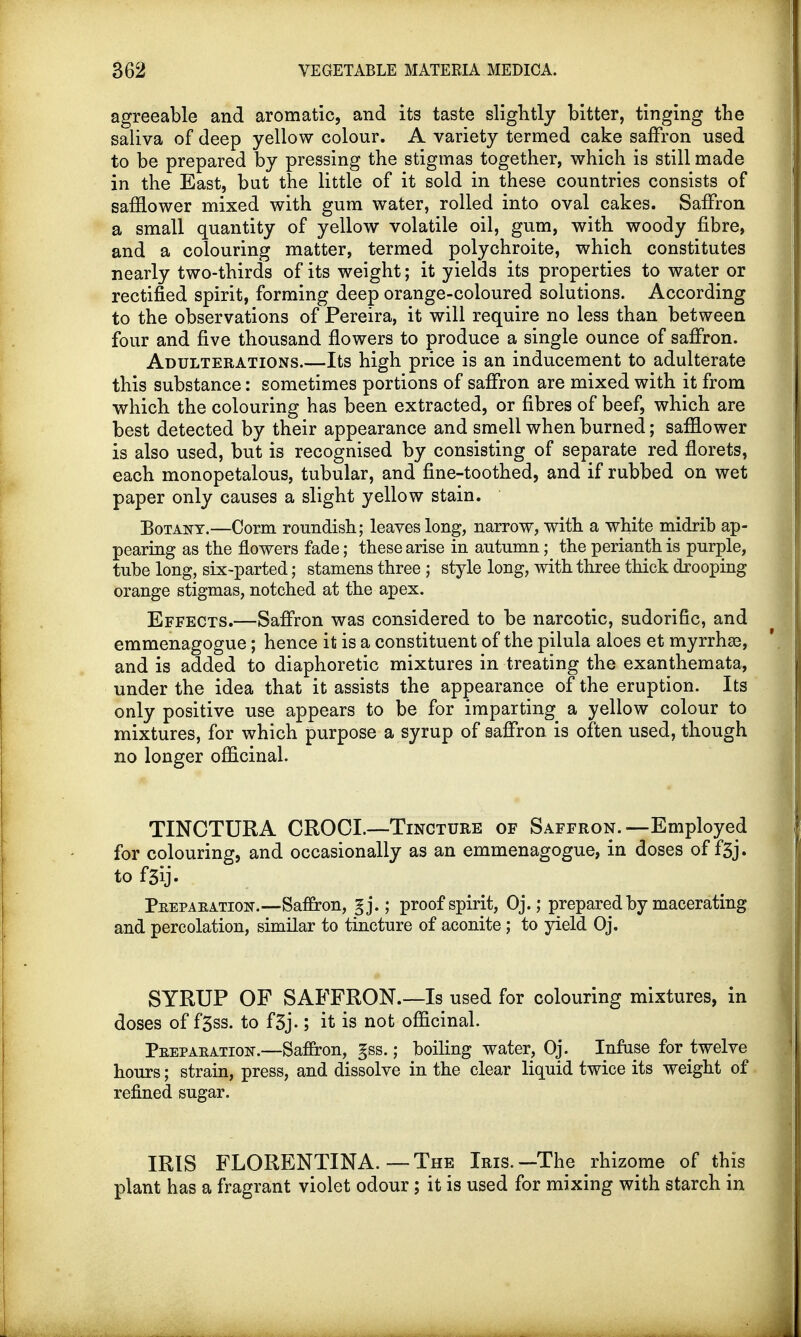 agreeable and aromatic, and its taste slightly bitter, tinging the saliva of deep yellow colour. A variety termed cake saffron used to be prepared by pressing the stigmas together, which is still made in the East, but the little of it sold in these countries consists of safflower mixed with gum water, rolled into oval cakes. Saffron a small quantity of yellow volatile oil, gum, with woody fibre, and a colouring matter, termed polychroite, which constitutes nearly two-thirds of its weight; it yields its properties to water or rectified spirit, forming deep orange-coloured solutions. According to the observations of Pereira, it will require no less than between four and five thousand flowers to produce a single ounce of saffron. Adulterations.—Its high price is an inducement to adulterate this substance: sometimes portions of saffron are mixed with it from which the colouring has been extracted, or fibres of beef, which are best detected by their appearance and smell when burned; safflower is also used, but is recognised by consisting of separate red florets, each monopetalous, tubular, and fine-toothed, and if rubbed on wet paper only causes a slight yellow stain. Botany.—Corm roundish; leaves long, narrow, with a white midrib ap- pearing as the flowers fade; these arise in autumn; the perianth is purple, tube long, six-parted; stamens three ; style long, with three thick drooping orange stigmas, notched at the apex. Effects.—Saffron was considered to be narcotic, sudorific, and emmenagogue; hence it is a constituent of the pilula aloes et myrrhze, and is added to diaphoretic mixtures in treating the exanthemata, under the idea that it assists the appearance of the eruption. Its only positive use appears to be for imparting a yellow colour to mixtures, for which purpose a syrup of saffron is often used, though no longer officinal. TINCTURA CROCL—-Tincture of Saffron.—Employed for colouring, and occasionally as an emmenagogue, in doses of f5j. to f3ij. Peepaeation.—Saffron, gj.; proof spirit, Oj.; prepared by macerating and percolation, similar to tincture of aconite; to yield Oj. SYRUP OF SAFFRON.—Is used for colouring mixtures, in doses of f3ss. to f3j-; it is not officinal. Peepaeation.—Saffron, gss.; boiling water, Oj. Infuse for twelve hours; strain, press, and dissolve in the clear liquid twice its weight of refined sugar. IRIS FLORENTINA. — The Iris.—The rhizome of this plant has a fragrant violet odour; it is used for mixing with starch in