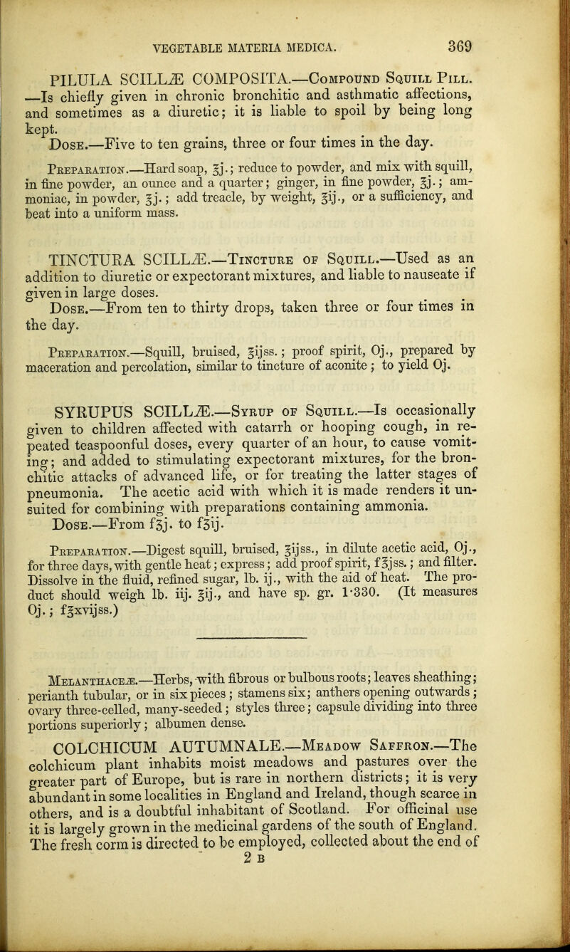 PILULA SCILL.E COMPOSITA.—Compound Squill Pill. Is chiefly given in chronic bronchitic and asthmatic affections, and sometimes as a diuretic; it is liable to spoil by being long kept. Dose,—Five to ten grains, three or four times in the day. Peepaeation.—Hard soap, reduce to powder, and mix with squill, in fine powder, an ounce and a quarter; ginger, in fine powder, gj.; am- moniac, in powder, gj.; add treacle, by weight, gij., or a sufficiency, and beat into a uniform mass. TINCTURA SCILLiE.—Tincture of Squill.—Used as an addition to diuretic or expectorant mixtures, and liable to nauseate if given in large doses. Dose.—From ten to thirty drops, taken three or four times in the day. Peepaeation.—Squill, bruised, gijss.; proof spirit, Oj., prepared by maceration and percolation, similar to tincture of aconite ; to yield Oj. SYRUPUS SCILLiE.—Syrup of Squill.—Is occasionally given to children affected with catarrh or hooping cough, in re- peated teaspoonful doses, every quarter of an hour, to cause vomit- ing ; and added to stimulating expectorant mixtures, for the bron- chitic attacks of advanced life, or for treating the latter stages of pneumonia. The acetic acid with which it is made renders it un- suited for combining with preparations containing ammonia. Dose.—From f5j. to f5ij. Peepaeation.—Digest squill, bruised, gijss., in dilute acetic acid, Oj., for three days, with gentle heat; express; add proof spirit, f gjss.; and filter. Dissolve in the fluid, refined sugar, lb. ij., with the aid of heat. The pro- duct should weigh lb. iij. gij., and have sp. gr. 1-330. (It measures Oj.; fgxvijss.) Melanthace^.—Herbs, with fibrous or bulbous roots; leaves sheathing; perianth tubular, or in six pieces ; stamens six; anthers opening outwards; ovary three-celled, many-seeded; styles three; capsule dividing into three portions superiorly; albumen dense. COLCHICUM AUTUMN ALE.—Meadow Saffron—The colchicum plant inhabits moist meadows and pastures over the greater part of Europe, but is rare in northern districts; it is very abundant in some localities in England and Ireland, though scarce in others, and is a doubtful inhabitant of Scotland. For officinal use it is largely grown in the medicinal gardens of the south of England. The fresh corm is directed to be employed, collected about the end of