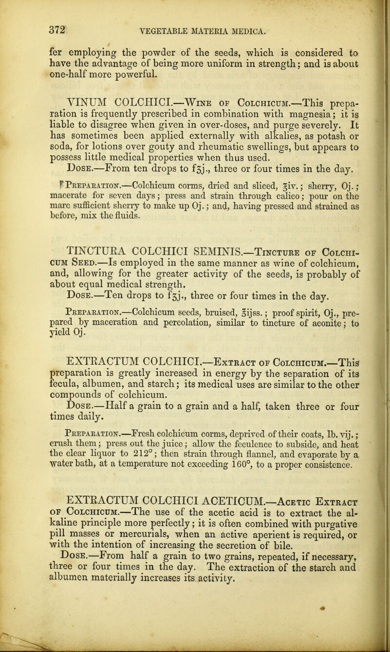 fer employing the powder of the seeds, which is considered to have the advantage of being more uniform in strength; and is about one-half more powerful. VINUM COLCHICI.—-Wine of Colchicum.—This prepa- ration is frequently prescribed in combination with magnesia; it is liable to disagree when given in over-doses, and purge severely. It has sometimes been applied externally with alkalies, as potash or soda, for lotions over gouty and rheumatic swellings, but appears to possess little medical properties when thus used. Dose.—From ten drops to f3jthree or four times in the day. PTeepaeation.—Colchicum corms, dried and sliced, giv.; sherry, Oj. ; macerate for seven days; press and strain through calico; pour on the marc sufficient sherry to make up Oj.; and, having pressed and strained as before, mix the fluids. TINCTURA COLCHICI SEMINIS.—Tincture of Colchi- cum Seed.—Is employed in the same manner as wine of colchicum, and, allowing for the greater activity of the seeds, is probably of about equal medical strength. Dose.—Ten drops to fgj., three or four times in the day. Peepaeation-.—Colchicum seeds, bruised, gijss.; proof spirit, Oj., pre- pared by maceration and percolation, similar to tincture of aconite; to yield Oj. EXTRACTUM COLCHICL—Extract of Colchicum.—This preparation is greatly increased in energy by the separation of its fecula, albumen, and starch; its medical uses are similar to the other compounds of colchicum. Dose.—Half a grain to a grain and a half, taken three or four times daily. Peepaeation.—Eresh colchicum corms, deprived of their coats, lb. vij.; crush them; press out the juice; allow the feculence to subside, and heat the clear liquor to 212°; then strain through flannel, and evaporate by a water bath, at a temperature not exceeding 160°, to a proper consistence. EXTRACTUM COLCHICI ACETICUM.—Acetic Extract of Colchicum.—The use of the acetic acid is to extract the al- kaline principle more perfectly; it is often combined with purgative pill masses or mercurials, when an active aperient is required, or with the intention of increasing the secretion of bile. Dose.—From half a grain to two grains, repeated, if necessary, three or four times in the day. The extraction of the starch and albumen materially increases its activity.