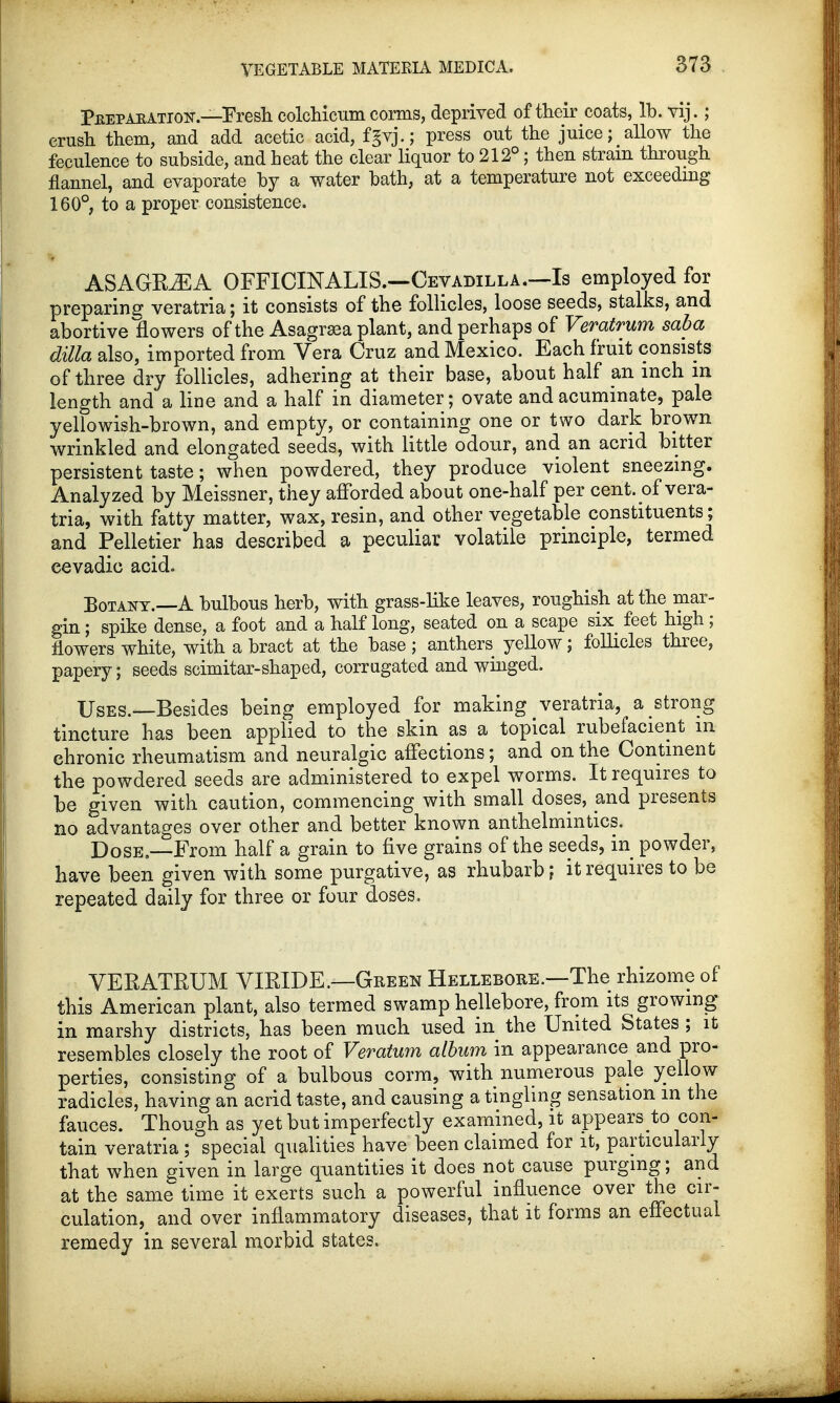 Peep aration.—Fresh colchicum corms, deprived of their coats, lb. vij.; crush them, and add acetic acid, fgvj.; press out the juice; allow the feculence to subside, and heat the clear liquor to 212°; then strain through flannel, and evaporate by a water bath, at a temperature not exceeding 160°, to a proper consistence. ASAGRiEA OFFICINALIS.—Cevadilla.—Is employed for preparing veratria; it consists of the follicles, loose seeds, stalks, and abortive flowers of the Asagrasa plant, and perhaps of Veratrum saba dilla also, imported from Vera Cruz and Mexico. Each fruit consists of three dry follicles, adhering at their base, about half an inch in length and a line and a half in diameter; ovate and acuminate, pale yellowish-brown, and empty, or containing one or two dark brown wrinkled and elongated seeds, with little odour, and an acrid bitter persistent taste; when powdered, they produce violent sneezing. Analyzed by Meissner, they afforded about one-half per cent, of vera- tria, with fatty matter, wax, resin, and other vegetable constituents; and Pelletier has described a peculiar volatile principle, termed cevadic acid. Botany.—A bulbous herb, with grass-like leaves, roughish at the mar- gin ; spike dense, a foot and a half long, seated on a scape six feet high ; flowers white, with a bract at the base ; anthers yellow; follicles three, papery; seeds scimitar-shaped, corrugated and winged. Uses.—Besides being employed for making veratria, a strong tincture has been applied to the skin as a topical rubefacient m chronic rheumatism and neuralgic affections; and on the Continent the powdered seeds are administered to expel worms. It requires to be given with caution, commencing with small doses, and presents no advantages over other and better known anthelmintics. Dose.—From half a grain to five grains of the seeds, in powder, have been given with some purgative, as rhubarb; it requires to be repeated daily for three or four doses. VERATRUM VIRIDE.—Green Hellebore.—The rhizome of this American plant, also termed swamp hellebore, from its growing in marshy districts, has been much used in the United States ; it resembles closely the root of Veratum album in appearance and pro- perties, consisting of a bulbous corm, with numerous pale yellow radicles, having an acrid taste, and causing a tingling sensation in the fauces. Though as yet but imperfectly examined, it appears to con- tain veratria ; special qualities have been claimed for it, particularly that when given in large quantities it does not cause purging; and at the same time it exerts such a powerful influence over the cir- culation, and over inflammatory diseases, that it forms an effectual remedy in several morbid states.