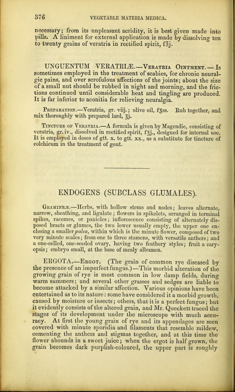 necessary; from its unpleasant acridity, it is best given made into pills. A liniment for external application is made by dissolving ten to twenty grains of veratria in rectified spirit, f3j. UNGUENTUM VERATRLE. —Veratria Ointment. —Is sometimes employed in the treatment of scabies, for chronic neural- gic pains, and over scrofulous affections of the joints; about the size of a small nut should be rubbed in night and morning, and the fric- tions continued until considerable heat and tingling are produced. It is far inferior to aconitia for relieving neuralgia. ^ Peepaeatio^.—Yeratria, gr. viij.; olive oil, f3ss. Rub together, and mix thoroughly with prepared lard, gj. Tincttjee of Veeateia.—A formula is given by Magendie, consisting of veratria, gr.iv., dissolved in rectified spirit, fgj., designed for internal use. It is employed in doses of gtt. x. to gtt. xx., as a substitute for tincture of colchicum in the treatment of gout. ENDOGENS (SUBCLASS GLUMALES). Geamine2e.—Herbs, with hollow stems and nodes; leaves alternate^ narrow, sheathing, and ligulate ; flowers in spikelets, arranged in terminal spikes, racemes, or panicles; inflorescence consisting of alternately dis- posed bracts or glumes, the two lower usually empty, the upper one en- closing a smaller palea, within which is the minute flower, composed of two very minute scales; from one to three stamens, with versatile anthers; and a one-celled, one-seeded ovary, having two feathery styles; fruit a cary- opsis; embryo small, at the base of mealy albumen. ERGOTA.—Ergot. (The grain of common rye diseased by the presence of an imperfect fungus.)—This morbid alteration of the growing grain of rye is most common in low damp fields, during warm summers; and several other grasses and sedges are liable to become attacked by a similar affection. Various opinions have been entertained as to its nature: some have considered it a morbid growth, caused by moisture or insects; others, that it is a perfect fungus; but it evidently consists of the altered grain, and Mr. Queckett traced the stages of its development under the microscope with much accu- racy. At first the young grain of rye and its appendages are seen covered with minute sporidia and filaments that resemble mildew, cementing the anthers and stigmas together, and at this time the flower abounds in a sweet juice; when the ergot is half grown, the grain becomes dark purplish-coloured, the upper part is roughly