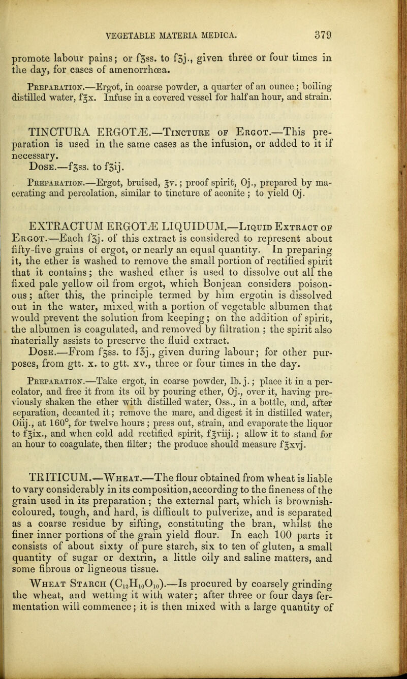 promote labour pains; or f5ss. to f5jgiven three or four times in the day, for cases of amenorrhoea. Peepaeatioist.—Ergot, in coarse powder, a quarter of an ounce ; boiling distilled water, fgx. Infuse in a covered vessel for half an hour, and strain. TINCTURA ERGOTiE.—Tincture of Ergot.—This pre- paration is used in the same cases as the infusion, or added to it if necessary. Dose.—f3ss. to fgij. Peepaeatioist.—Ergot, bruised, gv.; proof spirit, Oj., prepared by ma- cerating and percolation, similar to tincture of aconite ; to yield Oj. EXTRACTUM ERGOTS LIQUIDUM.—Liquid Extract of Ergot.—Each f3j. of this extract is considered to represent about fifty -five grains of ergot, or nearly an equal quantity. In preparing it, the ether is washed to remove the small portion of rectified spirit that it contains; the washed ether is used to dissolve out all the fixed pale yellow oil from ergot, which Bonjean considers poison- ous ; after this, the principle termed by him ergotin is dissolved out in the water, mixed with a portion of vegetable albumen that would prevent the solution from keeping; on the addition of spirit, the albumen is coagulated, and removed by filtration ; the spirit also materially assists to preserve the fluid extract. Dose.—Erom f*3ss. to f3j., given during labour; for other pur- poses, from gtt. x. to gtt. xv., three or four times in the day. Peepaeation.—Take ergot, in coarse powder, lb. j.; place it in a per- colator, and free it from its oil by pouring ether, Oj., over it, having pre- viously shaken the ether with distilled water, Oss., in a bottle, and, after separation, decanted it; remove the marc, and digest it in distilled water, Oiij., at 160°, for twelve hours; press out, strain, and evaporate the liquor to fgix., and when cold add rectified spirit, fgviij.; allow it to stand for an hour to coagulate, then filter; the produce should measure fgxvj. TRITICUM.—Wheat.—The flour obtained from wheat is liable to vary considerably in its composition, according to the fineness of the grain used in its preparation; the external part, which is brownish- coloured, tough, and hard, is difficult to pulverize, and is separated as a coarse residue by sifting, constituting the bran, whilst the finer inner portions of the grain yield flour. In each 100 parts it consists of about sixty of pure starch, six to ten of gluten, a small quantity of sugar or dextrin, a little oily and saline matters, and some fibrous or ligneous tissue. Wheat Starch (Ci2H10Oio).—Is procured by coarsely grinding the wheat, and wetting it with water; after three or four days fer- mentation will commence; it is then mixed with a large quantity of