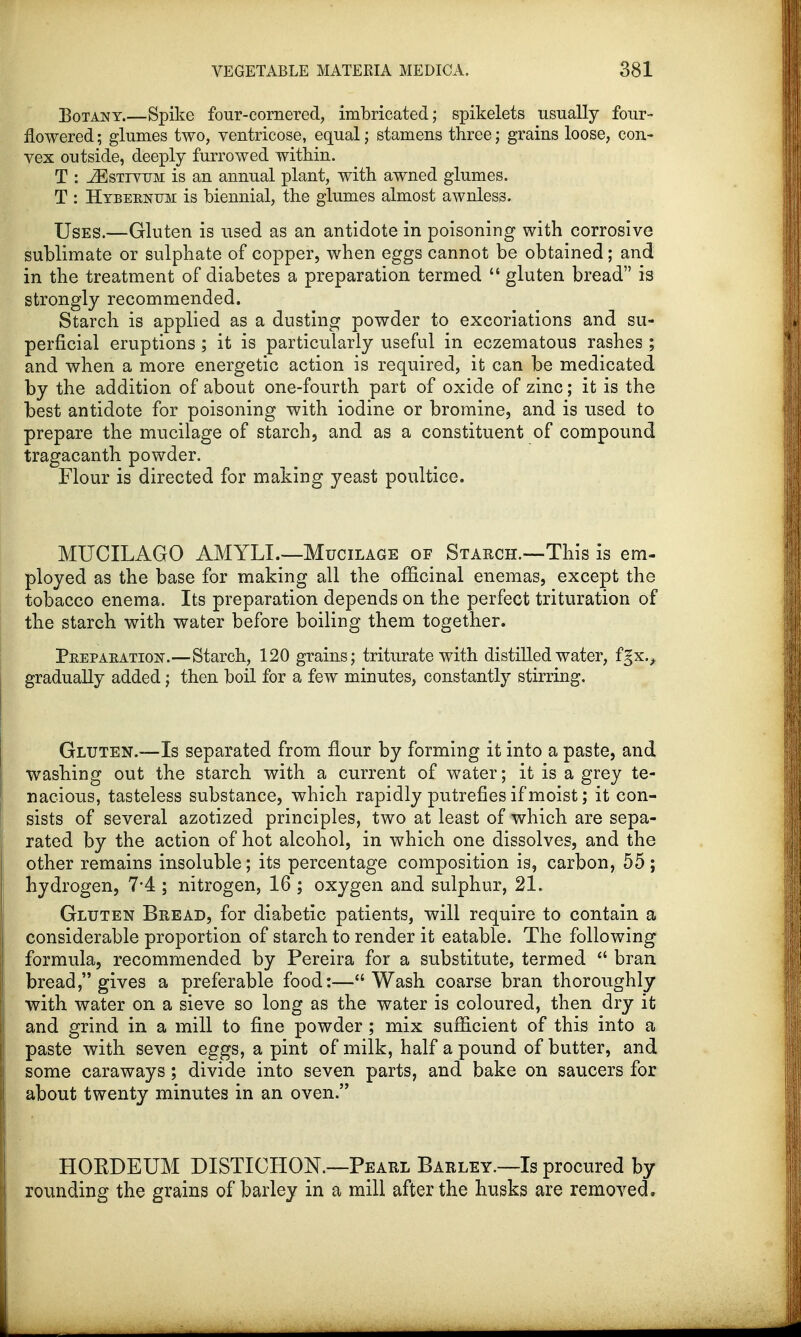 Botany.—Spike four-cornered, imbricated; spikelets usually four- flowered ; glumes two, ventricose, equal; stamens three; grains loose, con- vex outside, deeply furrowed within. T : iEsTJTUM is an annual plant, with awned glumes. T : Hybeenum is biennial, the glumes almost awnless. Uses.—Gluten is used as an antidote in poisoning with corrosive sublimate or sulphate of copper, when eggs cannot be obtained; and in the treatment of diabetes a preparation termed  gluten bread is strongly recommended. Starch is applied as a dusting powder to excoriations and su- perficial eruptions ; it is particularly useful in eczematous rashes ; and when a more energetic action is required, it can be medicated by the addition of about one-fourth part of oxide of zinc; it is the best antidote for poisoning with iodine or bromine, and is used to prepare the mucilage of starch, and as a constituent of compound tragacanth powder. Flour is directed for making yeast poultice. MUCILAGO AMYLL—Mucilage of Starch.-—This is em- ployed as the base for making all the officinal enemas, except the tobacco enema. Its preparation depends on the perfect trituration of the starch with water before boiling them together. Peepaeation.—Starch, 120 grains; triturate with distilled water, fgxv gradually added; then boil for a few minutes, constantly stirring. Gluten.—Is separated from flour by forming it into a paste, and washing out the starch with a current of water; it is a grey te- nacious, tasteless substance, which rapidly putrefies if moist; it con- sists of several azotized principles, two at least of which are sepa- rated by the action of hot alcohol, in which one dissolves, and the other remains insoluble; its percentage composition is, carbon, 55; hydrogen, 7-4 ; nitrogen, 16 ; oxygen and sulphur, 21. Gluten Bread, for diabetic patients, will require to contain a considerable proportion of starch to render it eatable. The following formula, recommended by Pereira for a substitute, termed  bran bread, gives a preferable food:—Wash coarse bran thoroughly with water on a sieve so long as the water is coloured, then dry it and grind in a mill to fine powder ; mix sufficient of this into a paste with seven eggs, a pint of milk, half a pound of butter, and some caraways; divide into seven parts, and bake on saucers for about twenty minutes in an oven. HOKDEUM DISTICHON.—Pearl Barley.—Is procured by rounding the grains of barley in a mill after the husks are removed.
