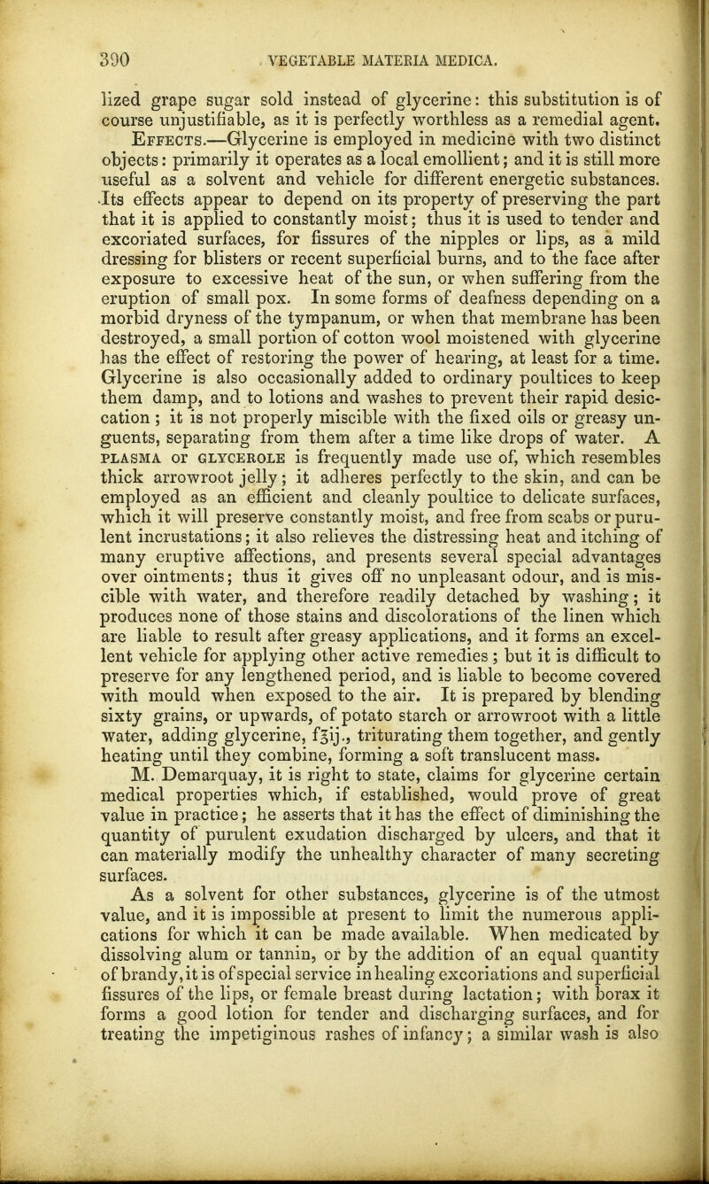lized grape sugar sold instead of glycerine: this substitution is of course unjustifiable, as it is perfectly worthless as a remedial agent. Effects.—Glycerine is employed in medicine with two distinct objects: primarily it operates as a local emollient; and it is still more useful as a solvent and vehicle for different energetic substances. Its effects appear to depend on its property of preserving the part that it is applied to constantly moist; thus it is used to tender and excoriated surfaces, for fissures of the nipples or lips, as a mild dressing for blisters or recent superficial burns, and to the face after exposure to excessive heat of the sun, or when suffering from the eruption of small pox. In some forms of deafness depending on a morbid dryness of the tympanum, or when that membrane has been destroyed, a small portion of cotton wool moistened with glycerine has the effect of restoring the power of hearing, at least for a time. Glycerine is also occasionally added to ordinary poultices to keep them damp, and to lotions and washes to prevent their rapid desic- cation ; it is not properly miscible with the fixed oils or greasy un- guents, separating from them after a time like drops of water. A plasma or glycerole is frequently made use of, which resembles thick arrowroot jelly; it adheres perfectly to the skin, and can be employed as an efficient and cleanly poultice to delicate surfaces, which it will preserve constantly moist, and free from scabs or puru- lent incrustations; it also relieves the distressing heat and itching of many eruptive affections, and presents several special advantages over ointments; thus it gives off no unpleasant odour, and is mis- cible with water, and therefore readily detached by washing; it produces none of those stains and discolorations of the linen which are liable to result after greasy applications, and it forms an excel- lent vehicle for applying other active remedies ; but it is difficult to preserve for any lengthened period, and is liable to become covered with mould when exposed to the air. It is prepared by blending sixty grains, or upwards, of potato starch or arrowroot with a little Water, adding glycerine, fgijtriturating them together, and gently heating until they combine, forming a soft translucent mass. M. Demarquay, it is right to state, claims for glycerine certain medical properties which, if established, would prove of great value in practice; he asserts that it has the effect of diminishing the quantity of purulent exudation discharged by ulcers, and that it can materially modify the unhealthy character of many secreting surfaces. As a solvent for other substances, glycerine is of the utmost value, and it is impossible at present to limit the numerous appli- cations for which it can be made available. When medicated by dissolving alum or tannin, or by the addition of an equal quantity of brandy, it is of special service in healing excoriations and superficial fissures of the lips, or female breast during lactation; with borax it forms a good lotion for tender and discharging surfaces, and for treating the impetiginous rashes of infancy; a similar wash is also