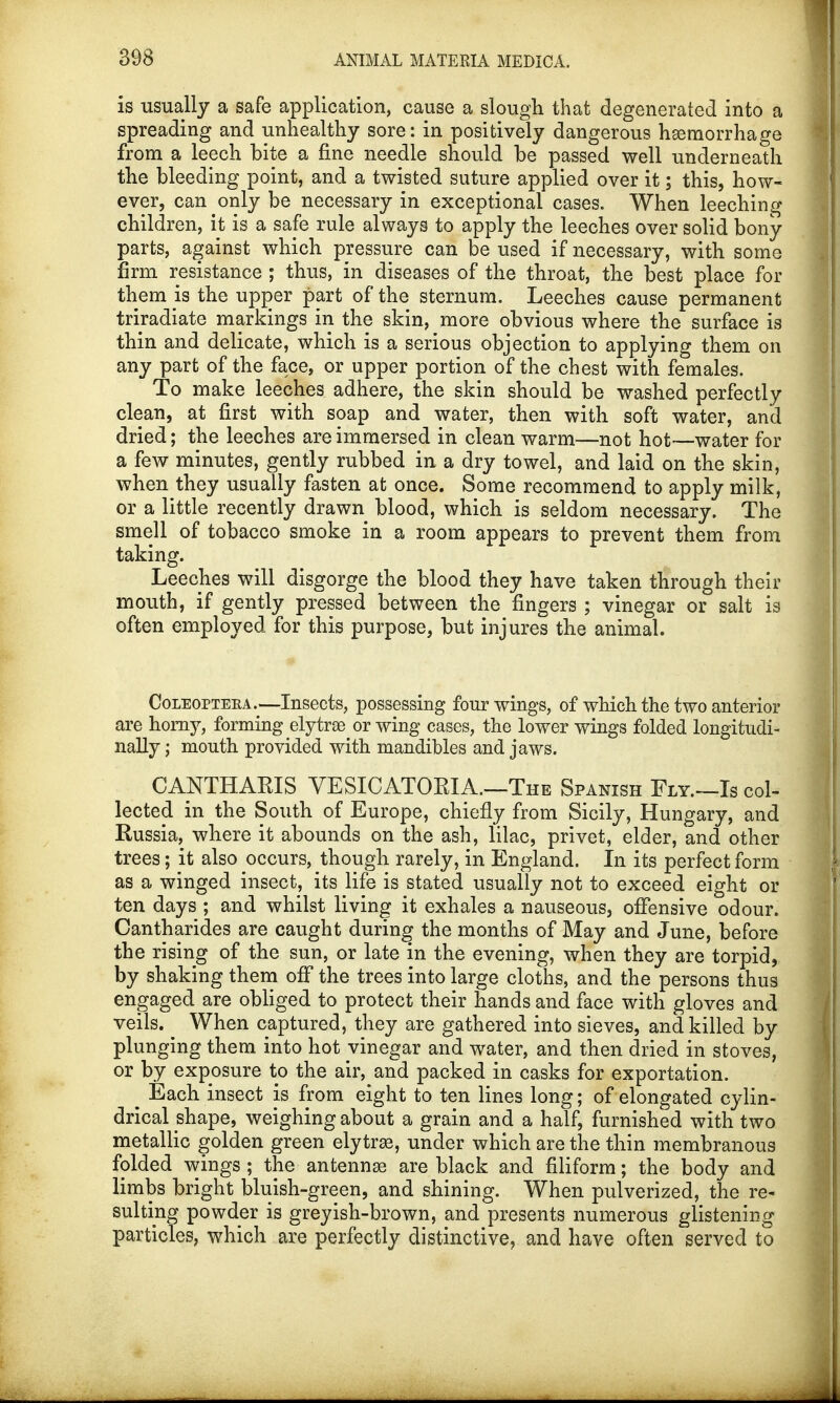is usually a safe application, cause a slough that degenerated into a spreading and unhealthy sore: in positively dangerous hemorrhage from a leech bite a fine needle should be passed well underneath the bleeding point, and a twisted suture applied over it; this, how- ever, can only be necessary in exceptional cases. When leeching children, it is a safe rule always to apply the leeches over solid bony parts, against which pressure can be used if necessary, with some firm resistance ; thus, in diseases of the throat, the best place for them is the upper part of the sternum. Leeches cause permanent triradiate markings in the skin, more obvious where the surface is thin and delicate, which is a serious objection to applying them on any part of the face, or upper portion of the chest with females. To make leeches adhere, the skin should be washed perfectly clean, at first with soap and water, then with soft water, and dried; the leeches are immersed in clean warm—not hot—water for a few minutes, gently rubbed in a dry towel, and laid on the skin, when they usually fasten at once. Some recommend to apply milk, or a little recently drawn blood, which is seldom necessary. The smell of tobacco smoke in a room appears to prevent them from taking. Leeches will disgorge the blood they have taken through their mouth, if gently pressed between the fingers ; vinegar or salt is often employed for this purpose, but injures the animal. Coleopteea .—Insects, possessing four wings, of which the two anterior are horny, forming elyta or wing cases, the lower wings folded longitudi- nally ; mouth provided with mandibles and jaws. CANTHARIS VESICATORIA.—The Spanish Fly.—Is col- lected in the South of Europe, chiefly from Sicily, Hungary, and Russia, where it abounds on the ash, lilac, privet, elder, and other trees; it also occurs, though rarely, in England. In its perfect form as a winged insect, its life is stated usually not to exceed eight or ten days ; and whilst living it exhales a nauseous, offensive odour. Cantharides are caught during the months of May and June, before the rising of the sun, or late in the evening, when they are torpid, by shaking them off the trees into large cloths, and the persons thus engaged are obliged to protect their hands and face with gloves and veils. When captured, they are gathered into sieves, and killed by plunging them into hot vinegar and water, and then dried in stoves, or by exposure to the air, and packed in casks for exportation. # Each insect is from eight to ten lines long; of elongated cylin- drical shape, weighing about a grain and a half, furnished with two metallic golden green elytrse, under which are the thin membranous folded wings ; the antenna are black and filiform; the body and limbs bright bluish-green, and shining. When pulverized, the re- sulting powder is greyish-brown, and presents numerous glistening particles, which are perfectly distinctive, and have often served to