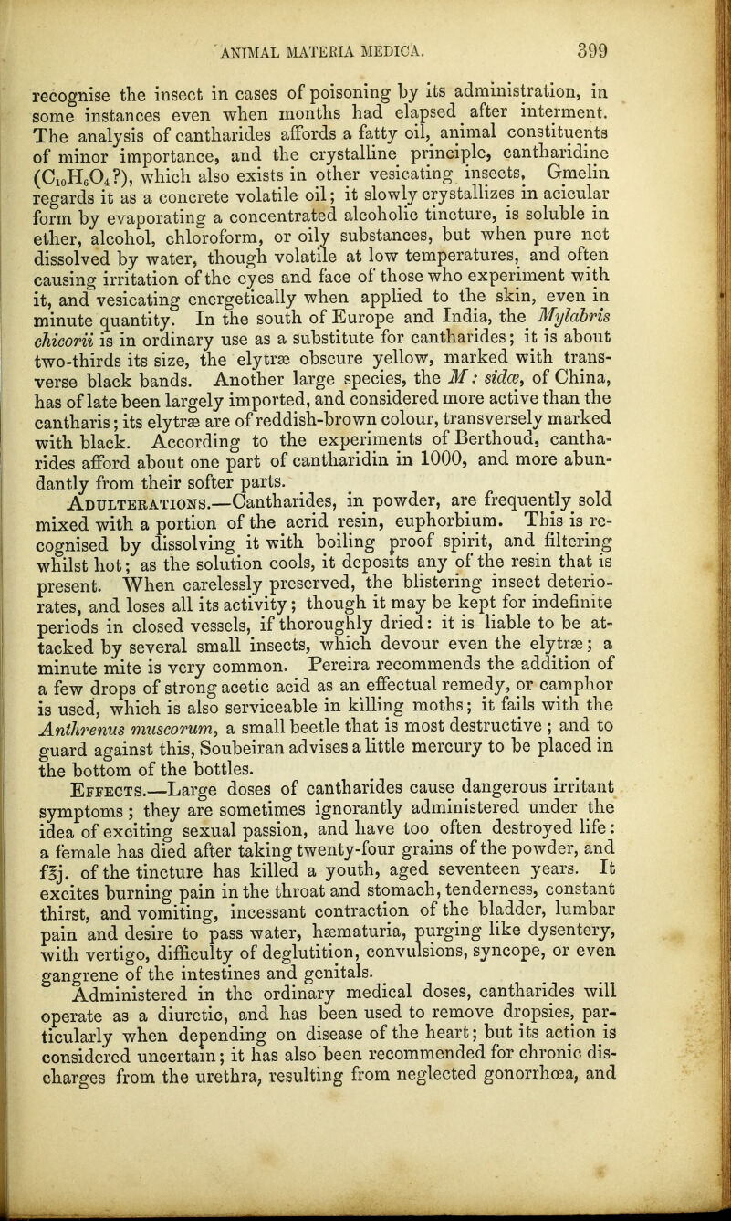 recognise the insect in cases of poisoning by its administration, in some instances even when months had elapsed ^ after interment. The analysis of cantharides affords a fatty oil, animal constituents of minor importance, and the crystalline principle, cantharidine (C10H6O4?), which also exists in other vesicating insects, Gmelin regards it as a concrete volatile oil; it slowly crystallizes in acicular form by evaporating a concentrated alcoholic tincture, is soluble in ether, alcohol, chloroform, or oily substances, but when pure not dissolved by water, though volatile at low temperatures, and often causing irritation of the eyes and face of those who experiment with it, and vesicating energetically when applied to the skin, even in minute quantity. In the south of Europe and India, the Mylabris chicorii is in ordinary use as a substitute for cantharides; it; is about two-thirds its size, the elytra obscure yellow, marked with trans- verse black bands. Another large species, the M: sides, of China, has of late been largely imported, and considered more active than the cantharis; its elytrse are of reddish-brown colour, transversely marked with black. According to the experiments of Berthoud, cantha- rides afford about one part of cantharidin in 1000, and more abun- dantly from their softer parts. Adulterations.—Cantharides, in powder, are frequently sold mixed with a portion of the acrid resin, euphorbium. This is re- cognised by dissolving it with boiling proof spirit, and^ filtering whilst hot; as the solution cools, it deposits any of the resin that is present. When carelessly preserved, the blistering insect deterio- rates, and loses all its activity; though it may be kept for indefinite periods in closed vessels, if thoroughly dried: it is liable to be at- tacked by several small insects, which devour even the elytra; a minute mite is very common. Pereira recommends the addition of a few drops of strong acetic acid as an effectual remedy, or camphor is used, which is also serviceable in killing moths; it fails with the Anthrenus muscorum, a small beetle that is most destructive ; and to guard against this, Soubeiran advises a little mercury to be placed in the bottom of the bottles. Effects.—Large doses of cantharides cause dangerous irritant symptoms; they are sometimes ignorantly administered under the idea of exciting sexual passion, and have too often destroyed life: a female has died after taking twenty-four grains of the powder, and fBj. of the tincture has killed a youth, aged seventeen years. It excites burning pain in the throat and stomach, tenderness, constant thirst, and vomiting, incessant contraction of the bladder, lumbar pain and desire to pass water, hematuria, purging like dysentery, with vertigo, difficulty of deglutition, convulsions, syncope, or even gangrene of the intestines and genitals. Administered in the ordinary medical doses, cantharides will operate as a diuretic, and has been used to remove dropsies, par- ticularly when depending on disease of the heart; but its action is considered uncertain; it has also been recommended for chronic dis- charges from the urethra, resulting from neglected gonorrhoea, and