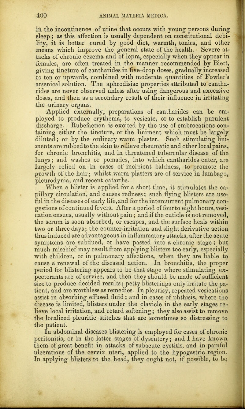 in the incontinence of urine that occurs with young persons during sleep; as this affection is usually dependent on constitutional debi- lity, it is better cured by good diet, warmth, tonics, and other means which improve the general state of the health. Severe at- tacks of chronic eczema and of lepra, especially when they appear in females, are often treated in the manner recommended by Biett, giving tincture of cantharides in five-drop doses, gradually increased to ten or upwards, combined with moderate quantities of Fowler's arsenical solution. The aphrodisiac properties attributed to cantha- rides are never observed unless after using dangerous and excessive doses, and then as a secondary result of their influence in irritating the urinary organs. Applied externally, preparations of cantharides can be em- ployed to produce erythema, to vesicate, or to establish purulent discharge. Rubefaction is excited by the use of embrocations con- taining either the tincture, or the liniment which must be largely diluted; or by the ordinary warm plaster. Such stimulating lini- ments are rubbed to the skin to relieve rheumatic and other local pains, for chronic bronchitis, and in threatened tubercular disease of the lungs; and washes or pomades, into which cantharides enter, are largely relied on in cases of incipient baldness, to promote the growth of the hair; whilst warm plasters are of service in lumbago, pleurodynia, and recent catarrhs. When a blister is applied for a short time, it stimulates the ca- pillary circulation, and causes redness; such flying blisters are use- ful in the diseases of early life, and for the intercurrent pulmonary con- gestions of continued fevers. After a period of four to eight hours, vesi- cation ensues, usually without pain; and if the cuticle is not removed, the serum is soon absorbed, or escapes, and the surface heals within two or three days; the counter-irritation and slight derivative action thus induced are advantageous in inflammatory attacks, after the acute symptoms are subdued, or have passed into a chronic stage ; but much mischief may result from applying blisters too early, especially with children, or in pulmonary affections, when they are liable to cause a renewal of the diseased action. In bronchitis, the proper period for blistering appears to be that stage where stimulating ex- pectorants are of service, and then they should be made of sufficient size to produce decided results; petty blisterings only irritate the pa- tient, and are worthless as remedies. In pleurisy, repeated vesications assist in absorbing effused fluid; and in cases of phthisis, where the disease is limited, blisters under the clavicle in the early stages re- lieve local irritation, and retard softening; they also assist to remove the localized pleuritic stitches that are sometimes so distressing to the patient. In abdominal diseases blistering is employed for cases of chronic peritonitis, or in the latter stages of dysentery; and I have known them of great benefit in attacks of subacute cystitis, and in painful ulcerations of the cervix uteri, applied to the hypogastric region. In applying blisters to the head, they ought not, if possible, to be.