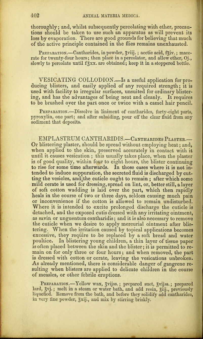 thoroughly; and, whilst subsequently percolating with ether, precau- tions should be taken to use such an apparatus as will prevent its loss by evaporation. There are good grounds for believing that much of the active principle contained in the flies remains unexhausted. Preparation.—Cantharides, in powder, §viij.; acetic acid, fgiv.; mace- rate for twenty-four hours; then place in a percolator, and allow ether, Oj., slowly to percolate until fgxx. are obtained; keep it in a stoppered bottle. VESICATING COLLODION—Is a useful application for pro- ducing blisters, and easily applied of any required strength; it is used with facility to irregular surfaces, unsuited for ordinary blister- ing, and has the advantages of being neat and cleanly. It requires to be brushed over the part once or twice with a camel hair pencil. Preparation.—Dissolve in liniment of cantharides, forty-eight parts, pyroxylin, one part; and after subsiding, pour off the clear fluid from any sediment that deposits. E M P LA STRUM CANTHARIDIS.—Cantharides Plaster.— Or blistering plaster, should be spread without employing heat; and, when applied to the skin, preserved accurately in contact with it until it causes vesication ; this usually takes place, when the plaster is of good quality, within four to eight hours, the blister continuing to rise for some time afterwards. In those cases where it is not in- tended to induce suppuration, the secreted fluid is discharged by cut- ting the vesicles, and^the cuticle ought to remain ; after which some mild cerate is used for dressing, spread on lint, or, better still, a layer of soft cotton wadding is laid over the part, which then rapidly heals in the course of two or three days, seldom causing much pain or inconvenience if the cotton is allowed to remain undisturbed. Where it is intended to excite prolonged discharge the cuticle is detached, and the exposed cutis dressed with any irritating ointment, as savin or unguentum cantharidis; and it is also necessary to remove the cuticle when we desire to apply mercurial ointment after blis- tering. When the irritation caused by topical applications becomes excessive, they require to -be replaced by a soft bread and water poultice. In blistering young children, a thin layer of tissue paper is often placed between the skin and the blister; it is permitted to re- main on for only three or four hours; and when removed, the part is dressed with cotton or cerate, leaving the vesications unbroken. As already mentioned, there is considerable danger of gangrene re- sulting when blisters are applied to delicate children in the course of measles, or other febrile eruptions. Preparation-.—Yellow wax, gvijss.; prepared suet, gvijss.; prepared lard, §vj.; melt in a steam or water bath, and add resinj giij., previously liquefied. Eemove from the bath, and before they solidify add cantharides, in very fine powder, gxij., and mix by stirring briskly.