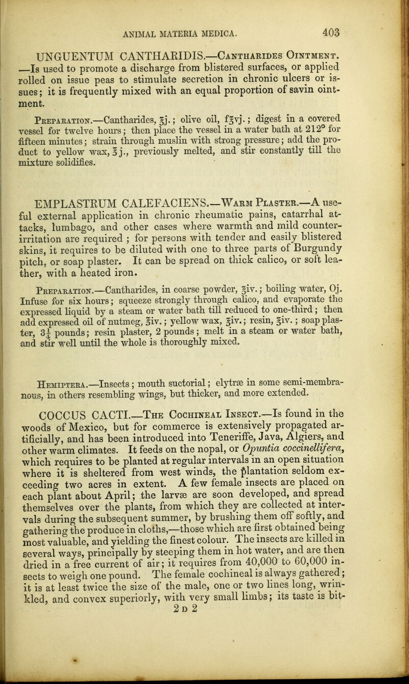 UNGUENTUM CANTHAKIDIS.—Cantharides Ointment. Is used to promote a discharge from blistered surfaces, or applied rolled on issue peas to stimulate secretion in chronic ulcers or is- sues ; it is frequently mixed with an equal proportion of savin oint- ment. Preparation.—Cantharides, gj.; olive oil, fgvj.; digest in a covered vessel for twelve hours; then place the vessel in a water bath at 212° for fifteen minutes; strain through muslin with strong pressure; add the pro- duct to yellow wax, g j., previously melted, and stir constantly till the mixture solidifies. EMPLASTRUM CALEFACIENS.—Warm Plaster.—A use- ful external application in chronic rheumatic pains, catarrhal at- tacks, lumbago, and other cases where warmth and mild counter- irritation are required ; for persons with tender and easily blistered skins, it requires to be diluted with one to three parts of Burgundy pitch, or soap plaster. It can be spread on thick calico, or soft lea- ther, with a heated iron. Preparation.—Cantharides, in coarse powder, giv.; boiling water, Oj. Infuse for six hours; squeeze strongly through calico, and evaporate the expressed liquid by a steam or water bath till reduced to one-third; then add expressed oil of nutmeg, giv.; yellow wax, giv.; resin, giv.; soap plas- ter, 3 J pounds; resin plaster, 2 pounds ; melt in a steam or water bath, and stir well until the whole is thoroughly mixed. Hemiptera.—Insects ; mouth suctorial; elytrse in some semi-membra- nous, in others resembling wings, but thicker, and more extended. COCCUS CACTI.—The Cochineal Insect.—Is found in the woods of Mexico, but for commerce is extensively propagated ar- tificially, and has been introduced into TenerifTe, Java, Algiers, and other warm climates. It feeds on the nopal, or Opuntia coccineUifera, which requires to be planted at regular intervals in an open situation where it is sheltered from west winds, the plantation seldom ex- ceeding two acres in extent. A few female insects are placed on each plant about April; the larvse are soon developed, and spread themselves over the plants, from which they are collected at inter- vals during the subsequent summer, by brushing them off softly, and gathering the produce in cloths,—those which are first obtained being most valuable, and yielding the finest colour. The insects are killed m several ways, principally by steeping them in hot water, and are then dried in a free current of air; it requires from 40,000 to 60,000 in- sects to weigh one pound. The female cochineal is always gathered; it is at least twice the size of the male, one or two lines long, wrin- kled, and convex superiorly, with very small limbs; its taste is bit-