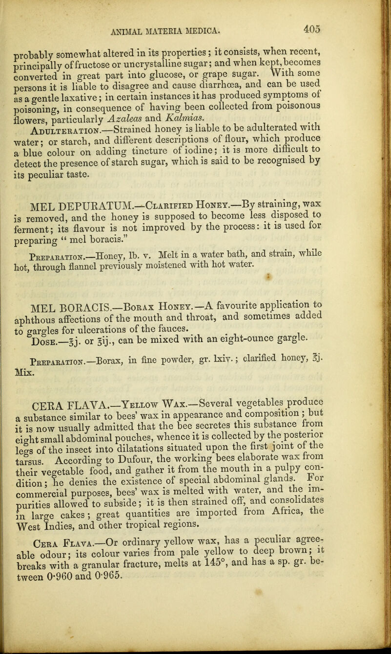 probably somewhat altered in its properties; it consists, when recent, principally of fructose or uncrystalline sugar; and when kept, becomes converted in great part into glucose, or grape sugar. With some persons it is liable to disagree and cause diarrhoea, and can be used as a gentle laxative; in certain instances it has produced symptoms of poisoning, in consequence of having been collected from poisonous flowers, particularly Azaleas and Kalmias. Adulteration.—Strained honey is liable to be adulterated with water; or starch, and different descriptions of flour, which produce a blue colour on adding tincture of iodine; it is more difficult to detect the presence of starch sugar, which is said to be recognised by its peculiar taste. MEL DEPUEATUM.—Clarified Honey.—By straining, wax is removed, and the honey is supposed to become less disposed to ferment; its flavour is not improved by the process: it is used for preparing  mel boracis. Peepaeation.—Honey, lb. v. Melt in a water bath, and strain, while hot, through flannel previously moistened with hot water. MEL BORACIS.—Borax Honey.—A favourite application to aphthous affections of the mouth and throat, and sometimes added to gargles for ulcerations of the fauces. Dose.—§j. or gij., can be mixed with an eight-ounce gargle. Peepaeation.—Borax, in fine powder, gr. lxiv.; clarified honey, §j. Mix. CERA FLAYA.—Yellow Wax.—Several vegetables produce a substance similar to bees' wax in appearance and composition ; but it is now usually admitted that the bee secretes this substance from eight small abdominal pouches, whence it is collected by the posterior legs of the insect into dilatations situated upon the first joint ol the tarsus According to Dufour, the working bees elaborate wax from their vegetable food, and gather it from the mouth m a pulpy con- dition ; he denies the existence of special abdominal glands. X or commercial purposes, bees' wax is melted with water and the im- purities allowed to subside; it is then strained off, and consolidates in large cakes; great quantities are imported from Africa, the West Indies, and other tropical regions. Cera Flava —Or ordinary yellow wax, has a peculiar agree- able odour; its colour varies from pale yellow to deep brown; it breaks with a granular fracture, melts at 145°, and has a sp. gr. be- tween 0-960 and 0-965.