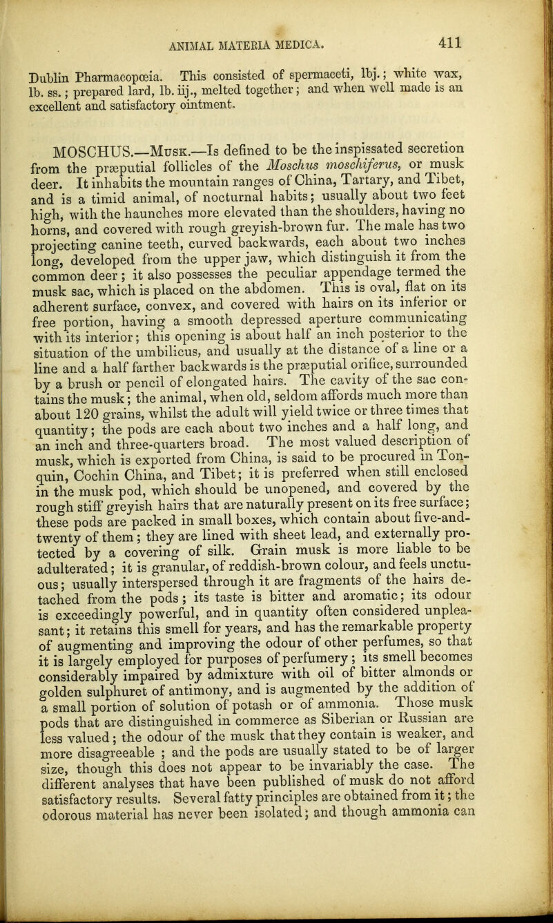 Dublin Pharmacopoeia. This consisted of spermaceti, lbj.; white wax, lb. ss.; prepared lard, lb. iij., melted together; and when well made is an excellent and satisfactory ointment. MOSCHUS.—Musk.-—Is defined to be the inspissated secretion from the preputial follicles of the Moschus moschiferus, or musk deer. It inhabits the mountain ranges of China, Tartary, and Tibet, and is a timid animal, of nocturnal habits; usually about two feet high* with the haunches more elevated than the shoulders, having no horns, and covered with rough greyish-brown fur. The male has two projecting canine teeth, curved backwards, each about two inches long, developed from the upper jaw, which distinguish it from the common deer; it also possesses the peculiar appendage termed the musk sac, which is placed on the abdomen. This is oval, flat on its adherent surface, convex, and covered with hairs on its inferior or free portion, having a smooth depressed aperture communicating with its interior; this opening is about half an inch posterior to the situation of the umbilicus, and usually at the distance of a line or a line and a half farther backwards is the prseputial orifice, surrounded by a brush or pencil of elongated hairs. The cavity of the sac con- tains the musk; the animal, when old, seldom affords much more than about 120 grains, whilst the adult will yield twice or three times that quantity; the pods are each about two inches and a half long, and an inch and three-quarters broad. The most valued description of musk, which is exported from China, is said to be procured in Ton- quin, Cochin China, and Tibet; it is preferred when still enclosed in the musk pod, which should be unopened, and covered by the rough stiff greyish hairs that are naturally present on its free surface; these pods are packed in small boxes, which contain about five-and- twenty of them; they are lined with sheet lead, and externally pro- tected by a covering of silk. Grain musk is more liable to be adulterated; it is granular, of reddish-brown colour, and feels unctu- ous ; usually interspersed through it are fragments of the hairs de- tached from the pods; its taste is bitter and aromatic; its odour is exceedingly powerful, and in quantity often considered unplea- sant ; it retains this smell for years, and has the remarkable property of augmenting and improving the odour of other perfumes, so that it is largely employed for purposes of perfumery; its smell becomes considerably impaired by admixture with oil of bitter almonds or golden sulphuret of antimony, and is augmented by the addition of a small portion of solution of potash or of ammonia. Those musk pods that are distinguished in commerce as Siberian or Russian are less valued; the odour of the musk that they contain is weaker, and more disagreeable ; and the pods are usually stated to be of larger size, though this does not appear to be invariably the case. The different analyses that have been published of musk do not afford satisfactory results. Several fatty principles are obtained from it; the odorous material has never been isolated; and though ammonia can