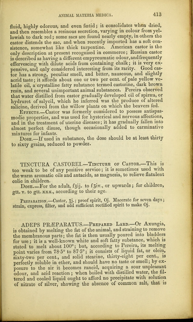 fluid, highly odorous, and even foetid; it consolidates when dried, and then resembles a resinous secretion, varying in colour from yel- lowish to dark red; some sacs are found nearly empty, in others the castor distends the sac, and when recently imported has a soft con- sistence, somewhat like thick turpentine. American castor is the only description at present recognised in commerce; Russian castor is described as having a different empyreumatic odour, and frequently effervescing with dilute acids from containing chalk; it is very ex- pensive, and only considered interesting from its rarity. Good cas- tor has a strong, peculiar smell, and bitter, nauseous, and slightly acrid taste; it affords about one or two per cent, of pale yellow vo- latile oil, a crystalline fatty substance termed castorine, dark brown resin, and several unimportant animal substances. Pereira observed that water distilled from castor gradually developed oil of spiraea, or hydruret of salycil, which he inferred was the produce of altered salicine, derived from the willow plants on which the beavers fed. Effects. Castor was formerly considered to possess antispas- modic properties, and was used for hysterical and nervous affections, and in the treatment of uterine diseases; it has gradually fallen into almost perfect disuse, though occasionally added to carminative mixtures for infants. Dose.—If used in substance, the dose should be at least thirty to sixty grains, reduced to powder. TINCTURA CASTOREL—Tincture of Castor.—This is too weak to be of any positive service; it is sometimes used with the warm aromatic oils and antacids, as magnesia, to relieve flatulent colic in children. Dose For the adult, f$\j. to f3iv., or upwards ; for children, gtt. v. to gtt. xxx., according to their age. Peepaeation.—Castor, g.; proof spirit, Oj. Macerate for seven days; strain, express, filter, and add sufficient rectified spirit to make Oj. ADEPS PRiEPARATUS.—Prepared Lard.—Or Axungia, is obtained by melting the fat of the animal, and straining to remove the membranous parts; the fat is then usually poured into bladders for use; it is a well-known white and soft fatty substance, which is stated to melt about 100°; but, according to Pereira, its melting point varies from 78-5° to 87-5°; it consists of liquid fat, or olem, sixty-two per cent., and solid stearine, thirty-eight per cent., is perfectly soluble in ether, and should have no taste or smell; by ex- posure to the air it becomes rancid, acquiring & sour unpleasant odour, and acid reaction ; when boiled with distilled water, the fil- tered and cooled liquid ought to afford no precipitate with solution of nitrate of silver, showing the absence of common salt, that is