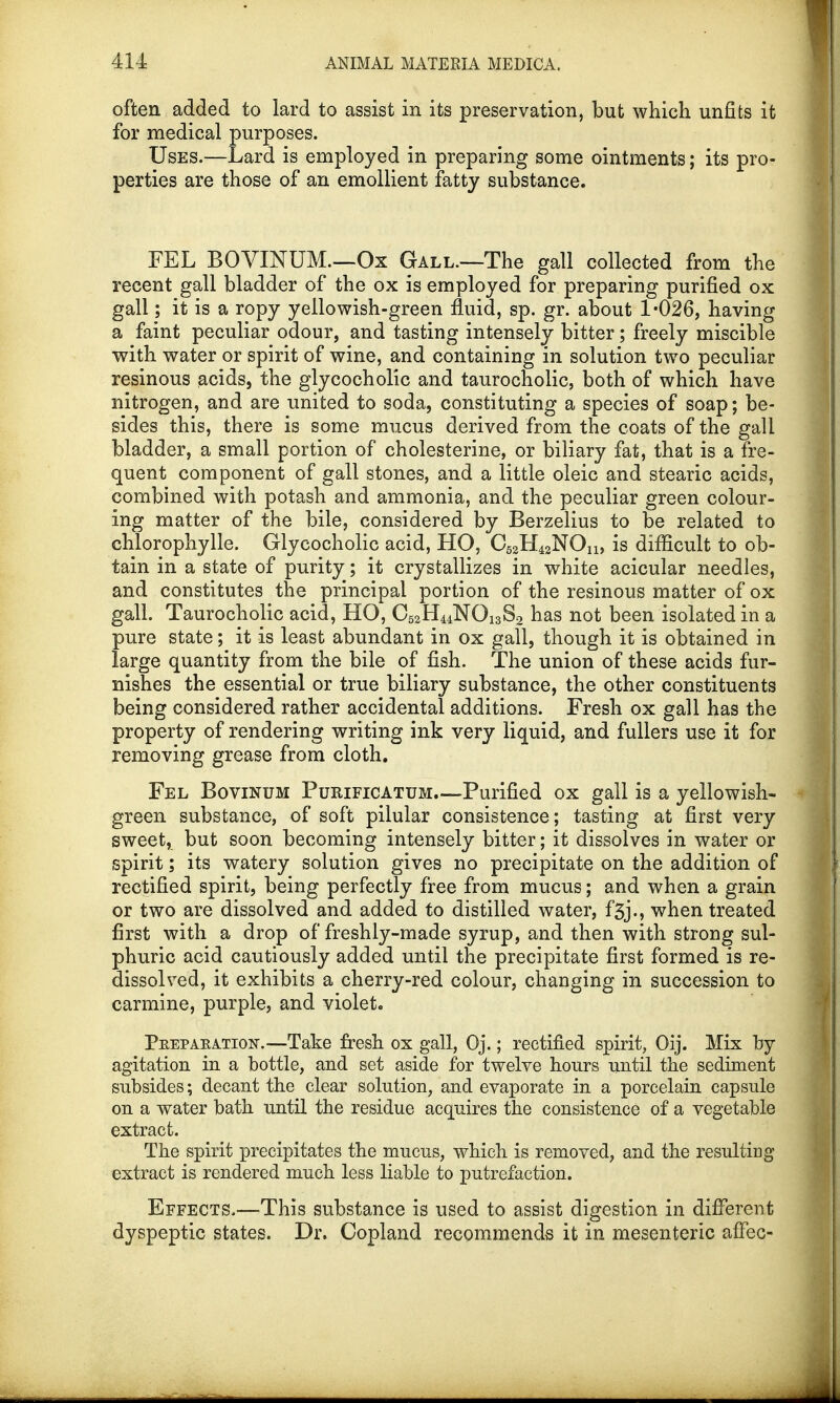 often added to lard to assist in its preservation, but which unfits it for medical purposes. Uses.—Lard is employed in preparing some ointments; its pro- perties are those of an emollient fatty substance. FEL BOVINUM.—Ox Gall.—The gall collected from the recent gall bladder of the ox is employed for preparing purified ox gall; it is a ropy yellowish-green fluid, sp. gr. about 1-026, having a faint peculiar odour, and tasting intensely bitter; freely miscible with water or spirit of wine, and containing in solution two peculiar resinous acids, the glycocholic and taurocholic, both of which have nitrogen, and are united to soda, constituting a species of soap; be- sides this, there is some mucus derived from the coats of the gall bladder, a small portion of cholesterine, or biliary fat, that is a fre- quent component of gall stones, and a little oleic and stearic acids, combined with potash and ammonia, and the peculiar green colour- ing matter of the bile, considered by Berzelius to be related to chlorophylle. Glycocholic acid, HO, C^H^NOn, is difficult to ob- tain in a state of purity; it crystallizes in white acicular needles, and constitutes the principal portion of the resinous matter of ox gall. Taurocholic acid, HO, 06aH44NOi3S2 has not been isolated in a pure state; it is least abundant in ox gall, though it is obtained in large quantity from the bile of fish. The union of these acids fur- nishes the essential or true biliary substance, the other constituents being considered rather accidental additions. Fresh ox gall has the property of rendering writing ink very liquid, and fullers use it for removing grease from cloth. Fel Bovinum Purificatum—Purified ox gall is a yellowish- green substance, of soft pilular consistence; tasting at first very sweet, but soon becoming intensely bitter; it dissolves in water or spirit; its watery solution gives no precipitate on the addition of rectified spirit, being perfectly free from mucus; and when a grain or two are dissolved and added to distilled water, f3j., when treated first with a drop of freshly-made syrup, and then with strong sul- phuric acid cautiously added until the precipitate first formed is re- dissolved, it exhibits a cherry-red colour, changing in succession to carmine, purple, and violet. Pkepakation.—Take fresh ox gall, Oj.; rectified spirit, Oij. Mix by agitation in a bottle, and set aside for twelve hours until the sediment subsides; decant the clear solution, and evaporate in a porcelain capsule on a water bath until the residue acquires the consistence of a vegetable extract. The spirit precipitates the mucus, which is removed, and the resulting extract is rendered much less liable to putrefaction. Effects.—This substance is used to assist digestion in different dyspeptic states. Dr. Copland recommends it in mesenteric afFec-