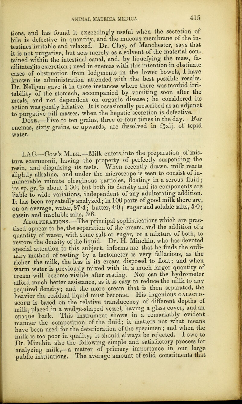 tions, and has found it exceedingly useful when the secretion of bile is defective in quantity, and the mucous membrane of the in- testines irritable and relaxed. Dr. Clay, of Manchester, says that it is not purgative, but acts merely as a solvent of the material con- tained within the intestinal canal, and, by liquefying the mass, fa- cilitates^ excretion ; used in enemas with this intention in obstinate cases of obstruction from lodgments in the lower bowels, I have known its administration attended with the best possible results. Dr. Neligan gave it in those instances where there was morbid irri- tability of the stomach, accompanied by vomiting soon after the meals, and not dependent on organic disease ; he considered its action was gently laxative. It is occasionally prescribed as an adjunct to purgative pill masses, when the hepatic secretion is defective. D0SE.—Five to ten grains, three or four times in the day. For enemas, sixty grains, or upwards, are dissolved in fgxij. of tepid water. LAC.—Cow's Milk.—Milk enters into the preparation o£ mis- tura scammonii, having the property of perfectly suspending the resin, and disguising its taste. When recently drawn, milk reacts slightly alkaline, and under the microscope is seen to consist of in- numerable minute oleaginous particles, floating in a serous fluid ; its sp. gr.is about 1'30; but both its density and its components^are liable to wide variations, independent of any adulterating addition. It has been repeatedly analyzed; in 100 parts of good milk there are, on an average, water, 87-4; butter, 4-0 ; sugar and soluble salts, 5-0; casein and insoluble salts, 3*6. Adulterations.—The principal sophistications which are prac- tised appear to be, the separation of the cream, and the addition of a quantity of water, with some salt or sugar, or a mixture of both, to restore the density of the liquid. Dr. H. Minchin, who has devoted special attention to this subject, informs me that he finds the ordi- nary method of testing by a lactometer is very fallacious, as the richer the milk, the less is its cream disposed to float; and when warm water is previously mixed with it, a much larger quantity of cream will become visible after resting. Nor can the hydrometer afford much better assistance, as it is easy to reduce the milk to any required density; and the more cream that is then separated, the heavier the residual liquid must become. His ingenious galacto- scope is based on the relative translucency of different depths of milk, placed in a wedge-shaped vessel, having a glass cover, and an opaque back. This instrument shows in a remarkably evident manner the composition of the fluid; it matters not what means have been used for the deterioration of the specimen; and when the milk is too poor in quality, it should always be rejected. I owe to Dr. Minchin also the following simple and satisfactory process for analyzing milk,—a matter of primary importance in our large public institutions. The average amount of solid constituents that