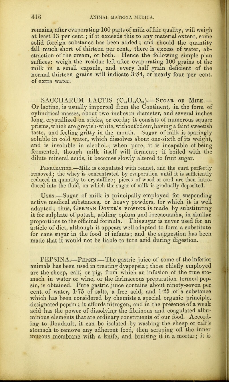 remains, after evaporating 100 parts of milk of fair quality, will weigh at least 13 per cent.; if it exceeds this to any material extent, some solid foreign substance has been added ; and should the quantity fall much short of thirteen per cent., there is excess of water, ab- straction of the cream, or both. Hence the following simple plan suffices: weigh the residue left after evaporating 100 grains of the milk in a small capsule, and every half grain deficient of the normal thirteen grains will indicate 3*84, or nearly four per cent, of extra water. SACCHAKUM LACTIS (C24H24024).—Sugar of Milk.— Or lactine, is usually imported from the Continent, in the form of cylindrical masses, about two inches in diameter, and several inches long, crystallized on sticks, or cords; it consists of numerous square prisms, which are greyish-white, without'odour,having a faint sweetish taste, and feeling gritty in the mouth. Sugar of milk is sparingly soluble in cold water, which dissolves about one-sixth of its weight, and is insoluble in alcohoh; when pure, it is incapable of being fermented, though milk itself will ferment; if boiled with the dilute mineral acids, it becomes slowly altered to fruit sugar. PnEPAEATioisr.—Milk is coagulated with rennet, and the curd perfectly removed; the whey is concentrated by evaporation until it is sufficiently reduced in quantity to crystallize ; pieces of wood or cord are then intro- duced into the fluid, on which the sugar of milk is gradually deposited. Uses.-—Sugar of milk is principally employed for suspending active medical substances, or heavy powders, for which it is well adapted; thus, German Dover's powder is made by substituting it for sulphate of potash, adding opium and ipecacuanha, in similar proportions to the officinal formula. This sugar is never used for an article of diet, although it appears well adapted to form a substitute for cane sugar in the food of infants; and the suggestion has been made that it would not be liable to turn acid during digestion. PEPSINA.—Pepsin.—The gastric juice of some of the inferior animals has been used in treating dyspepsia ; those chiefly employed are the sheep, calf, or pig, from which an infusion of the true sto- mach in water or wine, or the farinaceous preparation termed pep- sin, is obtained. Pure gastric juice contains about ninety-seven per cent, of water, 1*75 of salts, a free acid, and 1*25 of a substance which has been considered by chemists a special organic principle, designated pepsin ; it affords nitrogen, and in the presence of a weak acid has the power of dissolving the fibrinous and coagulated albu- minous elements that are ordinary constituents of our food. Accord- ing to Boudault, it can be isolated by washing the sheep or calf's stomach to remove any adherent food, then scraping off the inner mucous membrane with a knife, and bruising it in a mortar; it is