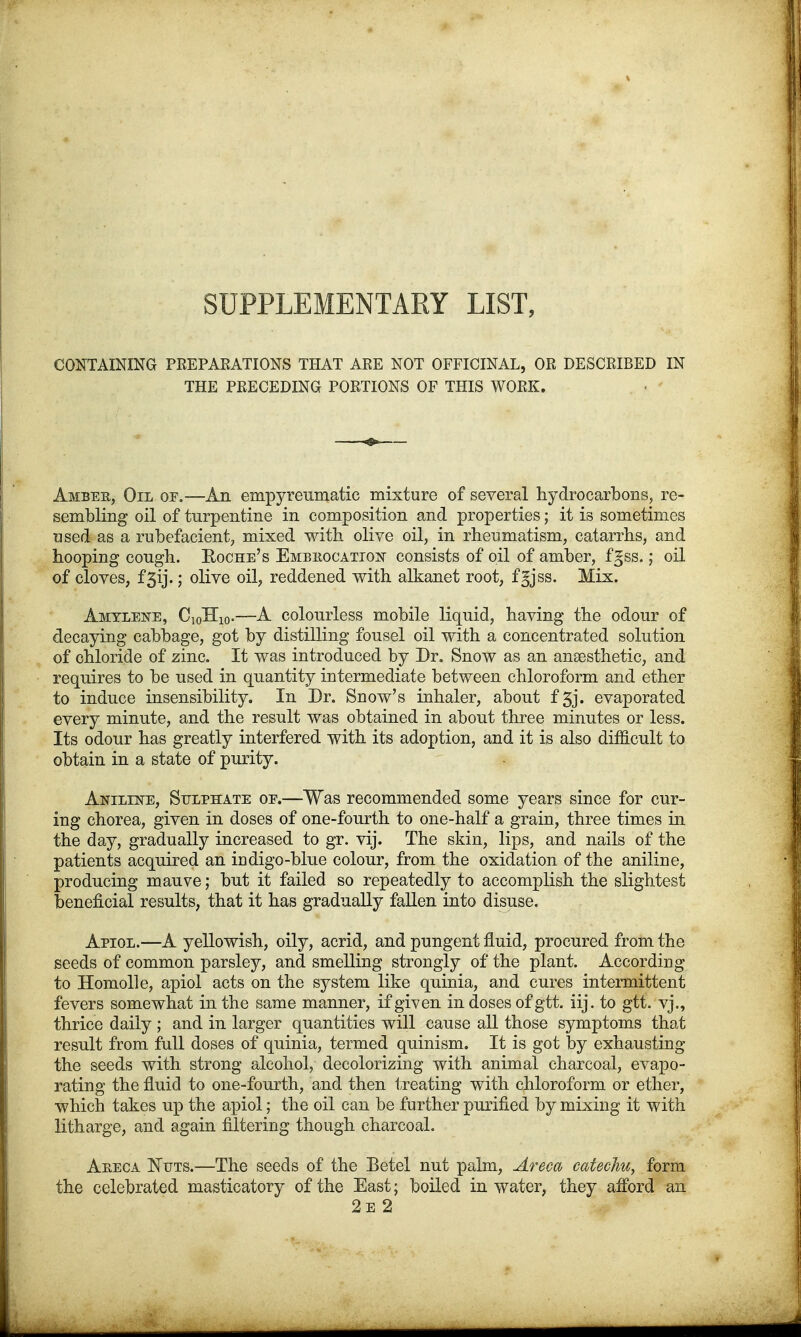 SUPPLEMENTARY LIST, CONTAINING PREPARATIONS THAT ARE NOT OFFICINAL, OR DESCRIBED IN THE PRECEDING PORTIONS OF THIS WORK. Ambek, Oil of.—An empyreumatic mixture of several hydrocarbons, re- sembling oil of turpentine in composition and properties; it is sometimes used as a rubefacient, mixed with olive oil, in rheumatism, catarrhs, and hooping cough. Boche's Embrocation consists of oil of amber, fgss.; oil of cloves, f 5ij.; olive oil, reddened with alkanet root, fgjss. Mix. Amylene, C10H10.—A colourless mobile liquid, having the odour of decaying cabbage, got by distilling fousel oil with a concentrated solution of chloride of zinc. It was introduced by Dr. Snow as an anaesthetic, and requires to be used in quantity intermediate between chloroform and ether to induce insensibility. In Dr. Snow's inhaler, about f 3j. evaporated every minute, and the result was obtained in about three minutes or less. Its odour has greatly interfered with its adoption, and it is also difficult to obtain in a state of purity. Aniline, Sulphate oe.—Was recommended some years since for cur- ing chorea, given in doses of one-fourth to one-half a grain, three times in the day, gradually increased to gr. vij. The skin, lips, and nails of the patients acquired an indigo-blue colour, from the oxidation of the aniline, producing mauve; but it failed so repeatedly to accomplish the slightest beneficial results, that it has gradually fallen into disuse. Apiol.—A yellowish, oily, acrid, and pungent fluid, procured from the seeds of common parsley, and smelling strongly of the plant. According to Homolle, apiol acts on the system like quinia, and cures intermittent fevers somewhat in the same manner, if given in doses of gtt. iij. to gtt. vj., thrice daily ; and in larger quantities will cause all those symptoms that result from full doses of quinia, termed quinism. It is got by exhausting the seeds with, strong alcohol, decolorizing with animal charcoal, evapo- rating the fluid to one-fourth, and then treating with chloroform or ether, which takes up the apiol; the oil can be further purified by mixing it with litharge, and again filtering though charcoal. Areca Nets.—The seeds of the Betel nut palm, Areca catechu, form the celebrated masticatory of the East; boiled in water, they anbrd an 2e 2