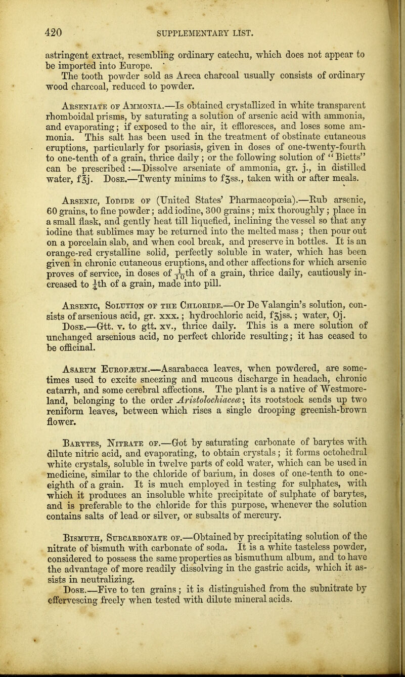 astringent extract, resembling ordinary catechu, which does not appear to be imported into Europe. ; The tooth powder sold as Areca charcoal usually consists of ordinary wood charcoal, reduced to powder. Arsenate of Ammonia.—Is obtained crystallized in white transparent rhomboidal prisms, by saturating a solution of arsenic acid with ammonia, and evaporating; if exposed to the air, it effloresces, and loses some am- monia. This salt has been used in the treatment of obstinate cutaneous eruptions, particularly for psoriasis, given in doses of one-twenty-fourth to one-tenth of a grain, thrice daily ; or the following solution of Bietts can be prescribed :—Dissolve arseniate of ammonia, gr. j., in distilled water, f|j. Dose.—Twenty minims to f5ss., taken with or after meals. Arsenic, Iodide oe (United States' Pharmacopoeia).—Eub arsenic, 60 grains, to fine powder; add iodine, 300 grains; mix thoroughly ; place in a small flask, and gently heat till liquefied, inclining the vessel so that any iodine that sublimes may be returned into the melted mass ; then pour out on a porcelain slab, and when cool break, and preserve in bottles. It is an orange-red crystalline solid, perfectly soluble in water, which has been given in chronic cutaneous eruptions, and other affections for which arsenic proves of service, in doses of J^th of a grain, thrice daily, cautiously in- creased to Jth of a grain, made into pill. Arsenic, Solution oe the Chloride.—Or De Yalangin's solution, con- sists of arsenious acid, gr. xxx.; hydrochloric acid, f3jss.; water, Oj. Dose.—Q-tt. v. to gtt. xv., thrice daily. This is a mere solution of unchanged arsenious acid, no perfect chloride resulting; it has ceased to be officinal. Asartjm Europium.—Asarabacca leaves, when powdered, are some- times used to excite sneezing and mucous discharge in headach, chronic catarrh, and some cerebral affections. The plant is a native of Westmore- land, belonging to the order Aristolochiacea; its rootstock sends up two reniform leaves, between which rises a single drooping greenish-brown flower. Barytes, Nitrate of.—Got by saturating carbonate of barytes with dilute nitric acid, and evaporating, to obtain crystals; it forms octohedral white crystals, soluble in twelve parts of cold water, which can be used in medicine, similar to the chloride of barium, in doses of one-tenth to one- eighth of a grain. It is much employed in testing for sulphates, with which it produces an insoluble white precipitate of sulphate of barytes, and is preferable to the chloride for this purpose, whenever the solution contains salts of lead or silver, or subsalts of mercury. Bismuth, Subcarbonate oe.—Obtained by precipitating solution of the nitrate of bismuth with carbonate of soda. It is a white tasteless powder, considered to possess the same properties as bismuthum album, and to have the advantage of more readily dissolving in the gastric acids, which it as- sists in neutralizing. Dose.—Eive to ten grains ; it is distinguished from the subnitrate by effervescing freely when tested with dilute mineral acids.