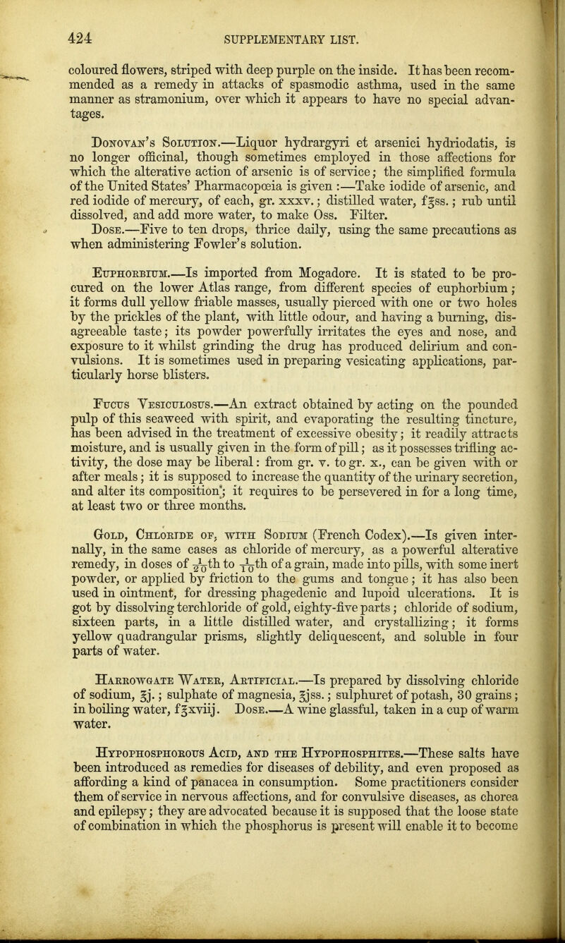 coloured flowers, striped with deep purple on the inside. It has been recom- mended as a remedy in attacks of spasmodic asthma, used in the same manner as stramonium, over which it appears to have no special advan- tages. Donovan's Solution.—Liquor hydrargyri et arsenici hydriodatis, is no longer officinal, though sometimes employed in those affections for which the alterative action of arsenic is of service; the simplified formula of the United States' Pharmacopoeia is given :—Take iodide of arsenic, and red iodide of mercury, of each, gr. xxxv.; distilled water, fgss.; rub until dissolved, and add more water, to make Oss. Filter. Dose.—Five to ten drops, thrice daily, using the same precautions as when administering Fowler's solution. Euphorbium.—Is imported from Mogadore. It is stated to be pro- cured on the lower Atlas range, from different species of euphorbium; it forms dull yellow friable masses, usually pierced with one or two holes by the prickles of the plant, with little odour, and having a burning, dis- agreeable taste; its powder powerfully irritates the eyes and nose, and exposure to it whilst grinding the drug has produced delirium and con- vulsions. It is sometimes used in preparing vesicating applications, par- ticularly horse blisters. Fucus Vesiculosus.—An extract obtained by acting on the pounded pulp of this seaweed with spirit, and evaporating the resulting tincture, has been advised in the treatment of excessive obesity; it readily attracts moisture, and is usually given in the form of pill; as it possesses trifling ac- tivity, the dose may be liberal: from gr. v. to gr. x., can be given with or after meals; it is supposed to increase the quantity of the urinary secretion, and alter its composition; it requires to be persevered in for a long time, at least two or three months. Gold, Chloride op, with Sodium (French Codex).—Is given inter- nally, in the same cases as chloride of mercury, as a powerful alterative remedy, in doses of ^th to yoth of a grain, made into pills, with some inert powder, or applied by friction to the gums and tongue; it has also been used in ointment, for dressing phagedenic and lupoid ulcerations. It is got by dissolving terchloride of gold, eighty-five parts; chloride of sodium, sixteen parts, in a little distilled water, and crystallizing; it forms yellow quadrangular prisms, slightly deliquescent, and soluble in four parts of water. Harrowgate Water, Artificial.—Is prepared by dissolving chloride of sodium, §j.; sulphate of magnesia, gjss.; sulphuret of potash, 30 grains ; in boiling water, f gxviij. Dose—A wine glassful, taken in a cup of warm water. Htpophosphorous Acid, and the Hvpophosphites.—These salts have been introduced as remedies for diseases of debility, and even proposed as affording a kind of panacea in consumption. Some practitioners consider them of service in nervous affections, and for convulsive diseases, as chorea and epilepsy; they are advocated because it is supposed that the loose state of combination in which the phosphorus is present will enable it to become