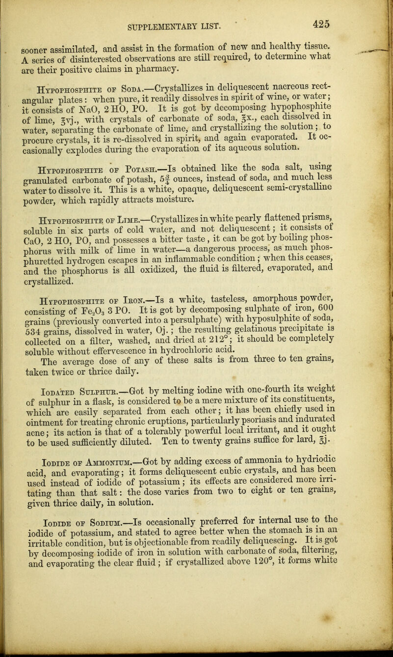sooner assimilated, and assist in the formation of new and healthy tissue. A series of disinterested observations are still required, to determine what are their positive claims in pharmacy. Hypophosphite op Soda.—Crystallizes in deliquescent nacreous rect- angular plates : when pure, it readily dissolves in spirit of wine, or water; it consists of NaO, 2 HO, PO. It is got by decomposing hypophosphite of lime, §yj., with crystals of carbonate of soda, §x., each dissolved m water, separating the carbonate of lime, and crystallizing the solution; to procure crystals, it is re-dissolved in spirit, and again evaporated. It oc- casionally explodes during the evaporation of its aqueous solution. Hypophosphite of Potash.—Is obtained like the soda salt, using granulated carbonate of potash, 5f ounces, instead of soda, and much less water to dissolve it. This is a white, opaque, deliquescent semi-crystallme powder, which rapidly attracts moisture. Htpophosphite oe Lime.—Crystallizes in white pearly flattened prisms, soluble in six parts of cold water, and not deliquescent; it consists of CaO, 2 HO, PO, and possesses a bitter taste , it can be got by boiling phos- phorus with milk of lime in water—a dangerous process, as much phos- phuretted hydrogen escapes in an inflammable condition ; when this ceases, and the phosphorus is all oxidized, the fluid is filtered, evaporated, and crystallized. Hipophosphite oe Ieok.—Is a white, tasteless, amorphous powder, consisting of Fe203 3 PO. It is got by decomposing sulphate of iron, 600 grains (previously converted into a persulphate) with hyposulphite o± soda, 534 grains, dissolved in water, Oj.; the resulting gelatinous precipitate is collected on a filter, washed, and dried at 212°; it should be completely soluble without effervescence in hydrochloric acid. The average dose of any of these salts is from three to ten grams, taken twice or thrice daily. Ioda'ted Sulphite.—Got by melting iodine with one-fourth its weight of sulphur in a flask, is considered to be a mere mixture of its constituents, which are easily separated from each other; it has been chiefly used m ointment for treating chronic eruptions, particularly psoriasis and indurated acne; its action is that of a tolerably powerful local irritant, and it ought to be used sufficiently diluted. Ten to twenty grains suffice for lard, §j. Iodide oe Ammonium.—Got by adding excess of ammonia to hydriodic acid, and evaporating; it forms deliquescent cubic crystals, and has been used instead of iodide of potassium; its effects are considered more irri- tating than that salt: the dose varies from two to eight or ten grains, given thrice daily, in solution. Iodide oe Sodium.—Is occasionally preferred for internal use to the iodide of potassium, and stated to agree better when the stomach is m an irritable condition, but is objectionable from readily deliquescing. It is got by decomposing iodide of iron in solution with carbonate of soda, filtering, and evaporating the clear fluid; if crystallized above 120°, it forms white