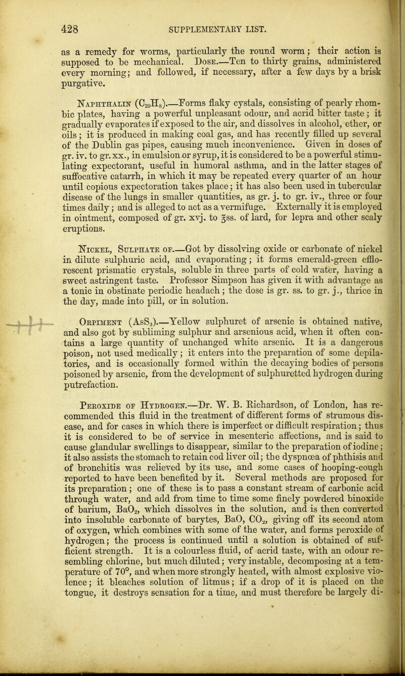 as a remedy for worms, particularly the round worm; their action is supposed to be mechanical. Dose.—Ten to thirty grains, administered every morning; and followed, if necessary, after a few days by a brisk purgative. Naphthalin (C20H8) Forms flaky cystals, consisting of pearly rhom- bic plates, having a powerful unpleasant odour, and acrid bitter taste ; it gradually evaporates if exposed to the air, and dissolves in alcohol, ether, or oils ; it is produced in making coal gas, and has recently filled up several of the Dublin gas pipes, causing much inconvenience. Given in doses of gr. iv. to gr. xx., in emulsion or syrup, it is considered to be a powerful stimu- lating expectorant, useful in humoral asthma, and in the latter stages of suffocative catarrh, in which it may be repeated every quarter of an hour until copious expectoration takes place; it has also been used in tubercular disease of the lungs in smaller quantities, as gr. j. to gr. iv., three or four times daily; and is alleged to act as a vermifuge. Externally it is employed in ointment, composed of gr. xvj. to §ss. of lard, for lepra and other scaly eruptions. Nickel, Sulphate of Got by dissolving oxide or carbonate of nickel in dilute sulphuric acid, and evaporating; it forms emerald-green efflo- rescent prismatic crystals, soluble in three parts of cold water, having a sweet astringent taste. Professor Simpson has given it with advantage as a tonic in obstinate periodic headach; the dose is gr. ss. to gr. j., thrice in the day, made into pill, or in solution. Oepiment (AsS3).—Yellow sulphuret of arsenic is obtained native, and also got by subliming sulphur and arsenious acid, when it often con- tains a large quantity of unchanged white arsenic. It is a dangerous poison, not used medically; it enters into the preparation of some depila- tories, and is occasionally formed within the decaying bodies of persons poisoned by arsenic, from the development of sulphuretted hydrogen during putrefaction. Pekoxide oe Hydrogen.—Dr. W. P. Eichardson, of London, has re- commended this fluid in the treatment of different forms of strumous dis- ease, and for cases in which there is imperfect or difficult respiration; thus it is considered to be of service in mesenteric affections, and is said to cause glandular swellings to disappear, similar to the preparation of iodine; it also assists the stomach to retain cod liver oil; the dyspnoea of phthisis and of bronchitis was relieved by its use, and some cases of hooping-cough reported to have been benefited by it. Several methods are proposed for its preparation ; one of these is to pass a constant stream of carbonic acid through water, and add from time to time some finely powdered binoxide of barium, Ba02, which dissolves in the solution, and is then converted into insoluble carbonate of barytes, BaO, C02, giving off its second atom of oxygen, which combines with some of the water, and forms peroxide of hydrogen; the process is continued until a solution is obtained of suf- ficient strength. It is a colourless fluid, of acrid taste, with an odour re- sembling chlorine, but much diluted; very instable, decomposing at a tem- perature of 70°, and when more strongly heated, with almost explosive vio- lence ; it bleaches solution of litmus; if a drop of it is placed on the tongue, it destroys sensation for a time, and must therefore be largely di-