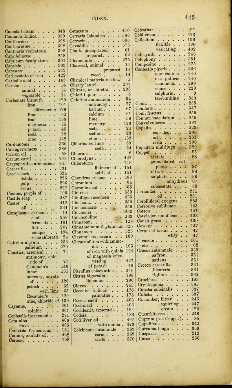 Canada balsam .... 348 Cannabis Indica .... 339 Cantharides 398 Cantharidine 398 Cantharis vesicatoria . 398 Caprifoliaceae 258 Capsicum fastigiatum . 301 Capsicin 303 Caraway 249 Carbazotate of iron . . 422 Carbolic acid ..... 163 Carbon 14 animal .... 14 vegetable ... 14 Carbonate bismuth . . 420 iron .... 101 effervescing 426 62 108 65 45 29 142 360 lime . . lead . . magnesia potash . soda . . zinc . . Cardamoms . . . Carrageen moss . . . . 388 Carron oil 58 Carum carui 249 Caryophyllus aromaticus 243 Cascarilla 331 Cassia bark 324 fistula 226 pulp . . . senna . . . Cassius, purple of . Castile soap . • • Castor oil ... . Cataplasma carbonis conii . fermenti lini . . 226 227 105 287 412 334 14 258 161 207 sinapis . . 194 sodse chlorata? 24 Catechu nigrum . . . 233 pallidum ... 270 Caustics, arsenical ... 74 antimony, chlo- ride of . . . 77 Canquoin's . . 140 lunar .... 131 mercury, nitrate of 128 potash .... 32 with lime 33 Eecamier's . .429 zinc, chloride of 139 Cayenne, 301 Cetaceum 410 Cetraria Islandica ... 386 Cetrarin 386 CevadiUa 373 Chalk, precipitated . . 61 prepared. ... 62 Chamomile 275 Charcoal, animal ... 14 prepared 14 wood .... 14 Chemical materia medica 1 Cherry laurel 237 Chirata, or chiretta . .296 Chlori liquor 6 Chloride ammonium . . 54 antimony ... 77 barium.... 67 calcium ... 61 lime 59 mercury . . . 123 soda 24 sodium .... 23 zinc 139 Chlorinated lime ... 59 soda. ... 24 Chlorine 6 Chlorodyne 422 Chloroform 148 liniment of . 151 spirit of . . 151 Chondrus crispus . . . 388 Chromium ...... 84 Chromic acid 85 Churrus 339 Cimifuga racempsa . .423 Cinchona 259 Cinchonacese . . ... . 259 Cinchonia 263 Cinchonidine 263 Cinnabar 128 Cinnamomum Zeylanicum 323 Cinnamon 323 Cissampelos pareira . . 180 Citrate of iron with ammo- nia 103 of iron with quinia 104 of magnesia effer Colcothar 91 Cold cream 423 Collodium 198 flexible ... 198 vesicating . . 402 Colocynth 246 Colophony 351 Composites 275 Confectio piper is . . . . 336 rosse caninfe . 240 rosse gallicse . 240 scammonii . . 299 senna? . , . . 229 sulphuris... 9 terebinthinse . 350 Conia 255 Coniferse 347 Conii fructus ...... 255 Conium maculatum . . 255 Convolvulacea? . ... 297 Copaiba 229 capsules. . . . 230 oil 231 resin 230 Copaifera multijuga . . 229 Copper 85 acetate .... 88 ammoniated sul- phate .... 87 nitrate 88 sulphate .... 86 anhydrous 87 subacetate ... 88 Coriander 251 soluble Cephaelis ipecacuanha Cera alba flava Cerevisiae fermentum, Cerium, oxalate of. 301 271 406 405 161 422 vescing . of potash . Citrullus colocynthis Citrus bigaradia . . limonum . . Cloves Cocculus Indicus . palmatus 427 48 246 199 200 243 178 178 oil 251 285 123 197 423 Ceruse 108 Coccus cacti 403 Cochineal 403 Cochlearia armoraeia . . 194 Codeia 183 Cod liver oil 407 with quinia . 423 Colchicum autumnale . 369 corm .... 369 seeds .... 370 Corollifloral exogens Corrosive sublimate Cotton Cotyledon umbilicus Couch grass 430 Cowage ....... 427 Cream of tartar .... 47 whey . . 47 Creasote 161 Creta 62 Crocus autumnale , . .369 saffron 361 sativus .... 361 Croton cascarilla ... 331 Eleuteria . . . 331 tiglium .... 332 Cruciferae 193 Cryptogamia 385 Cubeba officinalis . . . 337 Cubebs 337 Cucumber, bitter . . . 246 squirting . . 247 cream ... 423 Cucurbitacea? 246 Cuprum (see Copper). . 85 Cupulifera? .342 Curcuma longa . . . . 359 Cusparia 212 Cusso 238