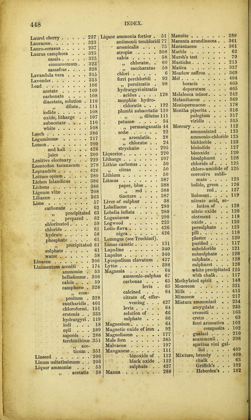 Laurel cherry ..... 237 Lauracese 323 Lauro-cerasus 237 Laurus camphora .. . .325 cassia 325 cinnamomum. . 323 sassafras. . . . 328 Lavandula vera .... 315 Lavender 315 106 109 108 110 111 108 107 110 108 386 Lead acetate . . . . carbonate . . . diacetate, solution dilute. iodide ..... oxide, litharge . subacetate . . . white Leech - • 200 426 200 229 278 Leguminosse 217 Lemon and kali . . juice ... Lenitive electuary . Leontodon taraxacum Leptandrin 426 Lettuce opium 280 Licben Islandicus , . . 386 Lichens 386 Lignum vita? 208 Liliacea? 363 Lime 57 carbonate .... 62 precipitated 63 ,, prepared . 62 chlorinated.... 59 chloride 61 hydrate 58 phosphate .... 61 ,, precipitated 61 sulphate 61 water 58 Linacea? 206 Linimentum aconiti . . 174 ammonia? . 53 belladonna?. 306 calcis ... 59 camphora? . „ com- positum . cantharidis. chloroformi. crotonis . . hydrargyri . iodi . . . opii . . . saponis . . terebinthinse 351 „ ace- ticum . 351 Linseed 206 Linum usitatissimum . . 206 Liquor ammonia? ... 53 ,, acetatis 58 Liquor ammonia fortior . 51 antimonii terchloridi 77 ' arsenicalis ... 75 atropia? ..... 308 calcis 58 „ chloratse. . 60 „ saccbaratus 58 chlori 6 ferri perchloridi . 92 „ pernitratis . 98 hydrargyri nitratis acidus .... , morphiae hydro- . chloratis . . . plumbi subacetatis 110 „ „ dilutus 111 potassa? .... 34 . „ permanganatis 44 soda? ..... 22 „ arseniatis. . „ chlorata? . . strychnia? Liquorice . ... Litharge .... Lithias carbonas . „ citras Lithium .... Litmus .... paper, blue it re^ tincture . Liver of sulphur Lobeliacea? . . . Lobelia inflata 328 328 401 151 333 119 18 189 288 128 192 28 24 295 220 107 50 50 50 387 . 387 . 280 . 280 . 290 Logwood 225 Lotio flava 426 Mannite 289 Maranta arundinacea . . 361 Marantacea? 361 Marble 62 Marsh's test 70 Mastiche 215 Matica 337 Meadow saffron . . . . 369 Mel 404 boracis 405 depuratum . . . .405 Melaleuca minor.... 242 Melanthacea? 369 Menispermacea? .... 178 Mentha piperita . . . . 316 pulegium . . . 317 viridis . . . . 315 Mercury ........ 112 ammoniated . . 125 ammonio-chloride 125 bichloride . . . 123 biniodide ... 127 binoxide ... 120 bisulphuret . . 128 chloride of. . . 125 chloro-amidide of 125 corrosive subli- mate . . iodide, green red . liniment. . nitrate acid, . lution of - nitric oxide • ointment . oxide . . . nigra 426 Lozenges (see Trochisci). Lunar caustic 131 Lupuline ....... 340 Lupulus 340 Lycopodium clavatum . 427 Lytta? , 398 Magnesia 64 ammonio-sulphas 67 carbonas . . . levis . calcined . . . citrate of, effer- vescing . . , levis solution of . . sulphate . . . Magnesium 64 Magnetic oxide of iron . 92 Magnoliacea? 177 Male fern 385 Malvaceae 197 Manganese. Ill binoxide of . 112 black oxide .112 sulphate . . 427 Manna ....... 288 65 65 64 427 64 66 66 123 126 127 119 128 120 ' 118 120 persulphate . . 123 pill. 118 plaster .... 120 purified . . . . 117 subchloride . . 121 subsulphate . . 128 sulphate. . . . 128 sulphuret . . . 128 white precipitated 125 with chalk. . . 117 Methylated spirit . . . 148 Mezereon 321 Milk 415 Mimosea? 217 Mistura ammoniaci . . 254 235 163 63 102 102 210 298 409 409 63 102 102 creasoti .... cretoe ,'• .• . ''. ... ferri aromatica . composita . guaiaci .... scammonii. . . spiritus vini gal- lici Mixture, brandy . . . chalk .... Griffith's . . . Heberden's . .