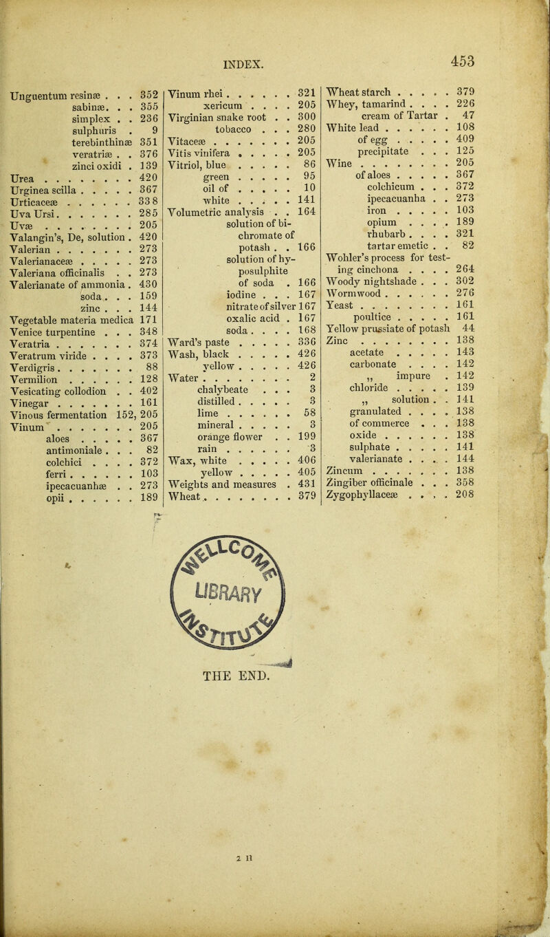 Unguentum resina? . . . 352 sabinse. . . 355 simplex . . 236 sulphuris . 9 terebinthinae 351 veratriae . . 376 zinci oxidi . 139 Urea 420 Urginea scilla 367 Urticaceae 33 8 UvaUrsi 285 Uvae ......... 205 Valangin's, De, solution . 420 Valerian 273 Valerianaceae 273 Valeriana officinalis . . 273 Valerianate of ammonia . 430 soda. . . 159 zinc . . . 144 Vegetable materia medica 171 Venice turpentine . . . 348 Veratria 374 Veratrum viride .... 373 Verdigris 88 Vermilion . . . . . .128 Vesicating collodion . . 402 Vinegar 161 Vinous fermentation 152, 205 Vinum ....... 205 aloes ..... 367 antimoniale ... 82 colchici .... 372 ferri 103 ipecacuanha? . . 273 opii 189 Vinum rbei 321 xericum .... 205 Virginian snake root . . 300 tobacco ... 280 Vitacea? 205 Vitis vinifera 205 Vitriol, blue 86 green 95 oil of 10 -white ..... 141 Volumetric analysis . . 164 solution of bi- chromate of potash . . 166 solution of hy- posulphite of soda . 166 iodine . . . 167 nitrate of silver 167 oxalic acid . 167 soda .... 168 Ward's paste 336 Wash, black 426 yellow 426 Water * 2 chalybeate ... 3 distilled 3 lime 58 mineral 3 orange flower . . 199 rain '3 Wax, white 406 yellow 405 Weights and measures . 431 Wheat. 379 Wheat starch 379 Whey, tamarind . . . .226 cream of Tartar . 47 White lead ...... 108 of egg ..... 409 precipitate . . . 125 Wine 205 of aloes 367 colchicum ... 372 ipecacuanha . . 273 iron 103 opium .... 189 rhubarb. . . . 321 tartar emetic . . 82 Wohler's process for test- ing cinchona . . . .264 Woody nightshade ... 302 Wormwood 276 Yeast . 161 poultice 161 Yellow prussiate of potash 44 Zinc 138 acetate 143 carbonate . . . .142 „ impure . 142 chloride . . . . . 139 „ solution . . 141 granulated .... 138 of commerce . . . 138 oxide 138 sulphate 141 valerianate ..... 144 Zincum 138 Zingiber officinale . . . 358 Zygophyllaceae .... 208 THE END. 2 II