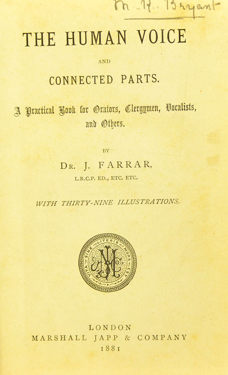 THE HUMAN VOICE AND CONNECTED PARTS. gi frattual §0011 f0r (BtKim, €hxmn\, mmMs, BY Dr. J. FARRAR, L.R.C.P. ED., ETC. ETC. IVITH THIRTY-NINE ILLUSTRATIONS. LONDON MARSHALL JAPP & COMPANY