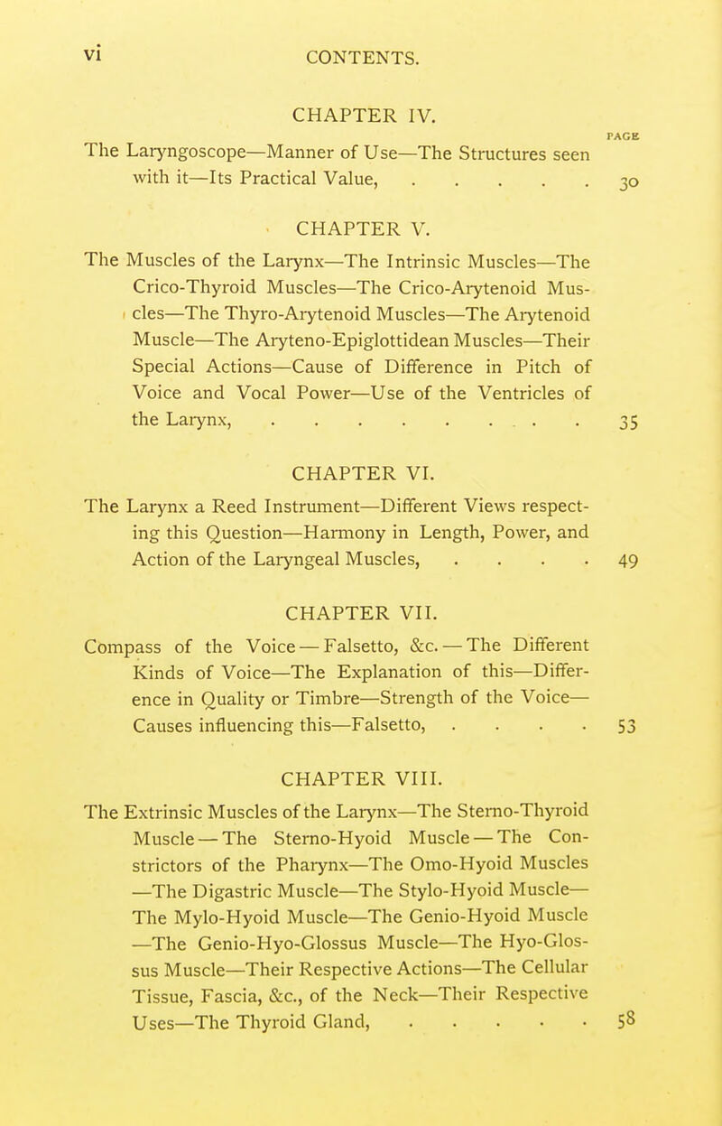 CHAPTER IV. PAGE The Laryngoscope—Manner of Use—The Structures seen with it—Its Practical Value, 30 CHAPTER V. The Muscles of the Larynx—The Intrinsic Muscles—The Crico-Thyroid Muscles—The Crico-Arytenoid Mus- I cles—The Thyro-Arytenoid Muscles—The Arytenoid Muscle—The Aryteno-Epiglottidean Muscles—Their Special Actions—Cause of Difference in Pitch of Voice and Vocal Power—Use of the Ventricles of the Laiynx, . 35 CHAPTER VI. The Larynx a Reed Instrument—Different Views respect- ing this Question—Harmony in Length, Power, and Action of the Laiyngeal Muscles, .... 49 CHAPTER VII. Compass of the Voice — Falsetto, &c. — The Different Kinds of Voice—The Explanation of this—Differ- ence in Quality or Timbre—Strength of the Voice— Causes influencing this—Falsetto, • • • • 53 CHAPTER VIII. The Extrinsic Muscles of the Larynx—The Stemo-Thyroid Muscle —The Sterno-Hyoid Muscle — The Con- strictors of the Phaiynx—The Omo-Hyoid Muscles —The Digastric Muscle—The Stylo-Hyoid Muscle— The Mylo-Hyoid Muscle—The Genio-Hyoid Muscle —The Genio-Hyo-Glossus Muscle—The Hyo-Glos- sus Muscle—Their Respective Actions—The Cellular Tissue, Fascia, &c., of the Neck—Their Respective Uses—The Thyroid Gland, S8