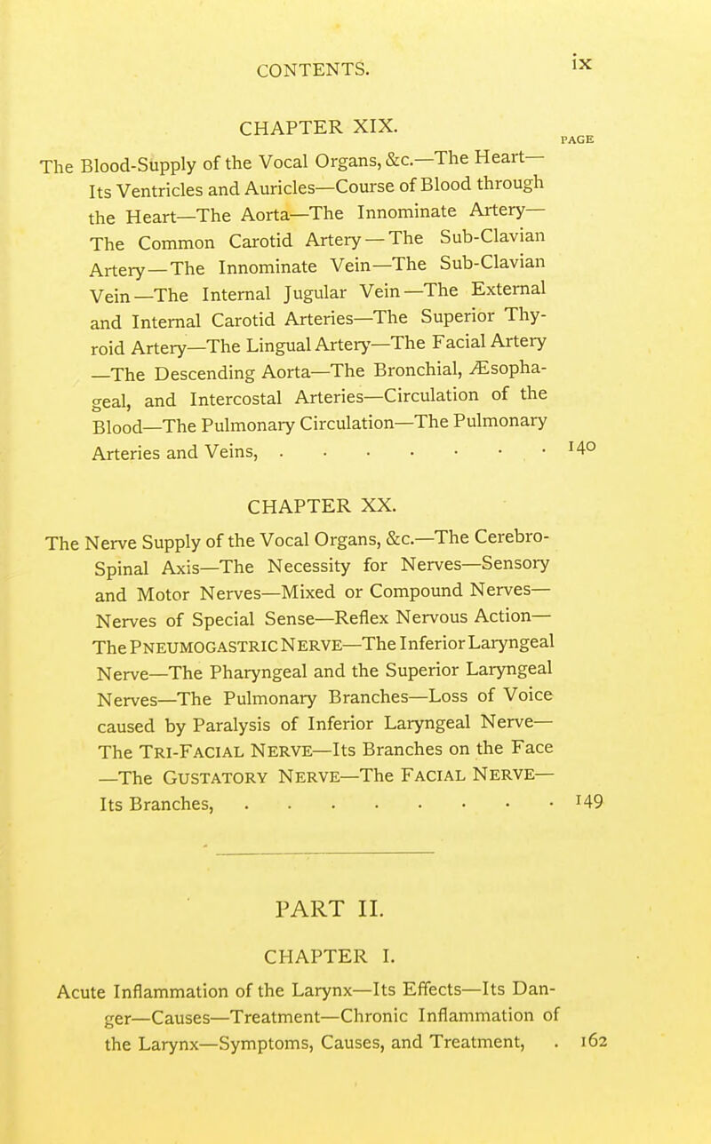 CHAPTER XIX. The Blood-Supply of the Vocal Organs, &c.—The Heart- Its Ventricles and Auricles—Course of Blood through the Heart—The Aorta—The Innominate Artery— The Common Carotid Artery —The Sub-Clavian Artery—The Innominate Vein—The Sub-Clavian Vein—The Internal Jugular Vein—The External and Internal Carotid Arteries—The Superior Thy- roid Artery—The Lingual Artery—The Facial Artery —The Descending Aorta—The Bronchial, Esopha- geal, and Intercostal Arteries—Circulation of the Blood—The Pulmonary Circulation—The Pulmonary Arteries and Veins, • CHAPTER XX. The Nerve Supply of the Vocal Organs, &c.—The Cerebro- spinal Axis—The Necessity for Nerves—Sensory and Motor Nerves—Mixed or Compound Nerves— Nerves of Special Sense—Reflex Nervous Action— The Pneumogastric Nerve—The Inferior Laryngeal Nerve—The Pharyngeal and the Superior Laryngeal Nerves—The Pulmonary Branches—Loss of Voice caused by Paralysis of Inferior Laryngeal Nerve— The Tri-Facial Nerve—Its Branches on the Face —The Gustatory Nerve—The Facial Nerve— Its Branches, PART II. CHAPTER I. Acute Inflammation of the Larynx—Its Effects—Its Dan- ger—Causes—Treatment—Chronic Inflammation of the Larynx—Symptoms, Causes, and Treatment,