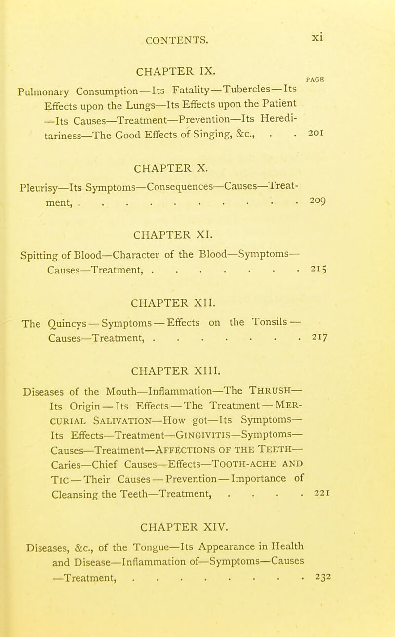 CHAPTER IX. PAGE Pulmonary Consumption—Its Fatality—Tubercles—Its Effects upon the Lungs—Its Effects upon the Patient —Its Causes—Treatment—Prevention—Its Heredi- tariness—The Good Effects of Singing, &c., . . 201 CHAPTER X. Pleurisy—Its Symptoms—Consequences—Causes—Treat- ment, 209 CHAPTER XI. Spitting of Blood—Character of the Blood—Symptoms- Causes—Treatment, 215 CHAPTER XII. The Quincys — Symptoms — Effects on the Tonsils — Causes—Treatment, 217 CHAPTER XIII. Diseases of the Mouth—Inflammation—The THRUSH— Its Origin —Its Effects —The Treatment — Mer- curial Salivation—How got—Its Symptoms— Its Effects—Treatment—Gingivitis—Symptoms— Causes—Treatment—Affections of the Teeth— Caries—Chief Causes—Effects—ToOTH-ACHE AND Tic—Their Causes — Prevention — Importance of Cleansing the Teeth—Treatment, . . . .221 CHAPTER XIV. Diseases, &c., of the Tongue—Its Appearance in Health and Disease—Inflammation of—Symptoms—Causes —Treatment, 232