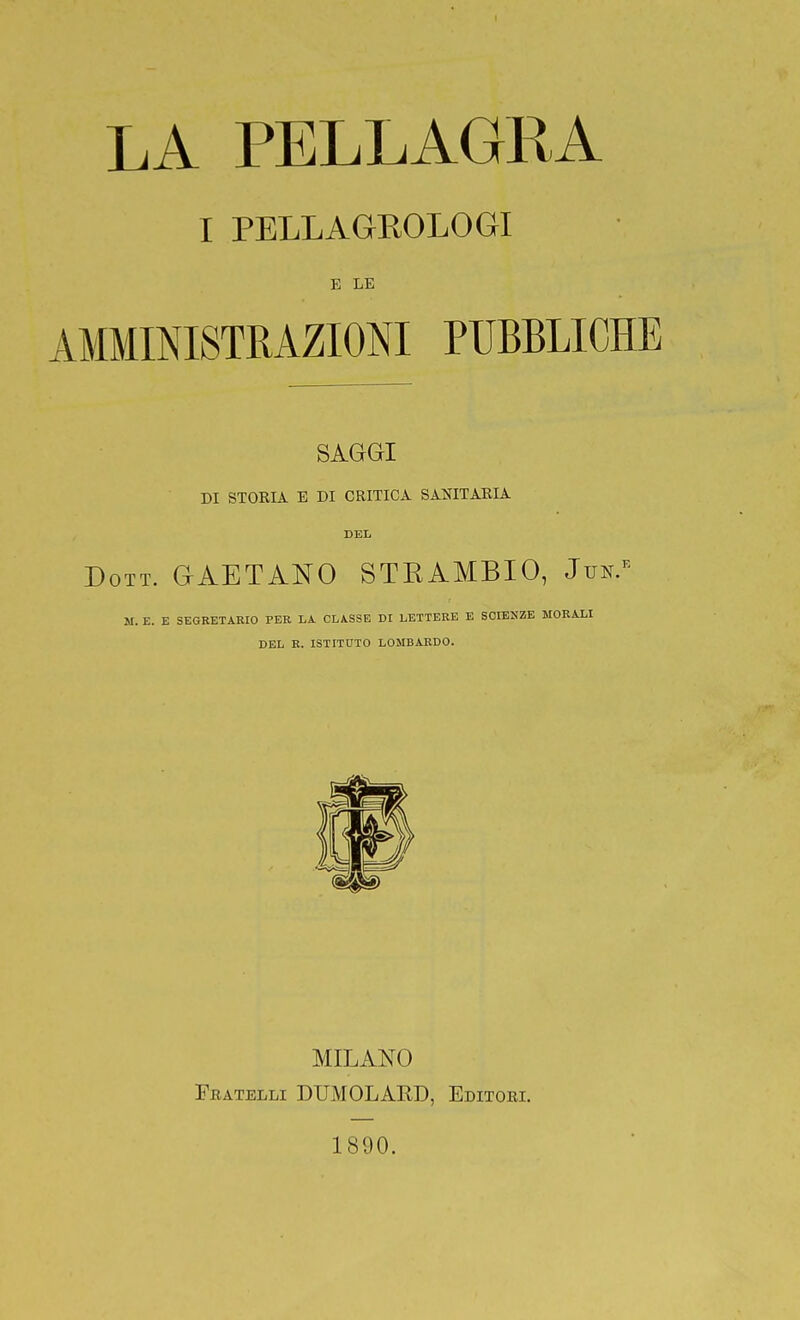 I PELLAGROLOGI E LE AMMINISTRAZIONI PUBBLICHE SAGGI DI STORIA E DI CRITICA SANITARIA DEL Dott. GAETANO STEAMBIO, Jun/' M. E. E SEGRETARIO PER LA CLASSE DI LETTERE E SCIENZE MORALI DEL R. ISTITUTO LOMBARDO. MILANO Fratelli DUMOLARD, Editori. 1890.