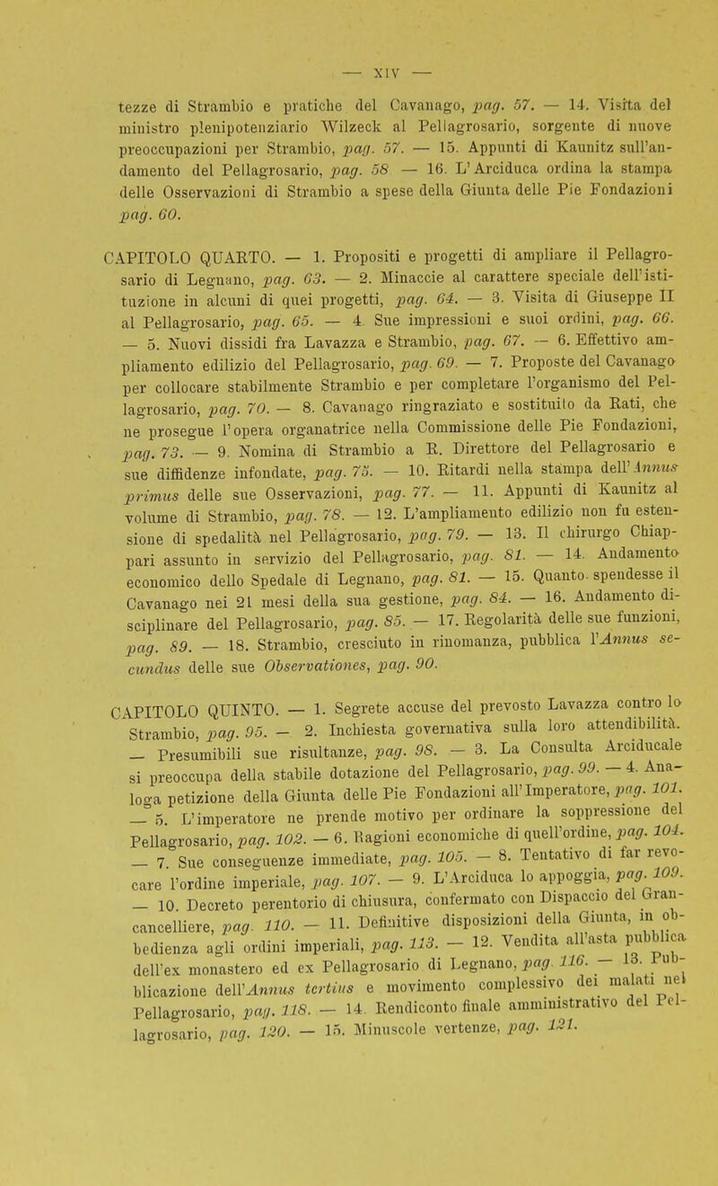 tezze di Strambio e pratiche del Cavanago, pag. 57. — 14. Visita del ministro plenipotenziario Wilzeck al Pellagrosario, sorgente di nnove preoccupazioni per Strambio, pan. 57. — 15. Appunti di Kaunitz sull'an- damento del Pellagrosario, pag. 58 — 16. L'Arciduca ordina la stampa delle Osservazioni di Strambio a spese della Giunta delle Pie Fondazioni pag. 60. CAPITOLO QUARTO. — 1. Propositi e progetti di ampliare il Pellagro- sario di Legnano, pag. 63. — 2. Minacele al carattere speciale dell'isti- tuzione in alcuni di quei progetti, pag. 64. — 3. Visita di Giuseppe II al Pellagrosario, pag. 65. — 4. Sue impressioni e suoi ordini, pag. 66. — 5. Nuovi dissidi fra Lavazza e Strambio, pag. G7. — 6. Effettivo am- pliamento edilizio del Pellagrosario, pag. 69. — 7. Proposte del Cavanago per collocare stabilmente Strambio e per completare l'organismo del Pel- lagrosario, pag. 70. — 8. Cavanago ringraziato e sostituito da Rati, che ne prosegue l'opera organatrice nella Commissione delle Pie Fondazioni, 23ag. 73. — 9. Nomina di Strambio a R. Direttore del Pellagrosario e sue diffidenze infondate, pag. 73. - 10. Ritardi nella stampa dell' inniuf primus delle sue Osservazioni, pag. 77. — 11. Appunti di Kaunitz al volume di Strambio, pag. 78. — 12. L'ampliamento edilizio non fu esten- sione di spedalità nel Pellagrosario, pag. 79. - 13. Il chirurgo Chiap- pari assunto in servizio del Pellagrosario, pag. 81. — 14. Andamento economico dello Spedale di Legnano, pag. 81. — 15. Quanto, spendesse il Cavanago nei 21 mesi della sua gestione, pag. 84. - 16. Andamento di- sciplinare del Pellagrosario, pag. 85. - 17. Regolarità delle sue funzioni, pag. 89. — 18. Strambio, cresciuto in rinomanza, pubblica VAnnus se- cundus delle sue Observationes, pag. 90. CAPITOLO QUINTO. — 1. Segrete accuse del prevosto Lavazza contro lo Strambio, pag. 95. - 2. Inchiesta governativa sulla loro attendibilità. _ Presumibili sue risultanze, pag. 98. - 3. La Consulta Arciducale si preoccupa della stabile dotazione del Pellagrosario, pag. 99. - 4. Ana- loo-a petizione della Giunta delle Pie Fondazioni all'Imperatore, ^.^^9- 101. - Ó. L'imperatore ne prende motivo per ordinare la soppressione del Pellagrosario, pag. 102. - 6. Kagioni economiche di quell'ordine, i^a^r. 104. - 7 Sue conseguenze immediate, pag. 105. - 8. Tentativo di far revo- care l'ordine imperiale, pag. 107. - 9. L'Arciduca lo appoggia, pag. 109. - 10 Decreto perentorio di chiusura, confermato con Dispaccio del Gran- cancelliere, pag. 110. - 11. Definitive disposizioni della Giunta, m ob- bedienza agli ordini imperiali, pag. 113. - 12. Vendita all'asta pubblica dell'ex monastero ed ex Pellagrosario di l^^gumo, pag. 116. - ^^ blicazione dell'^nn^** tertius e movimento complessivo dei malati nel Pellagrosario, pag. 118. - 14. Rendiconto finale amministrativo del Pel- lagrosario, pag. 120. - 15. Minuscole vertenze, pag. 121.