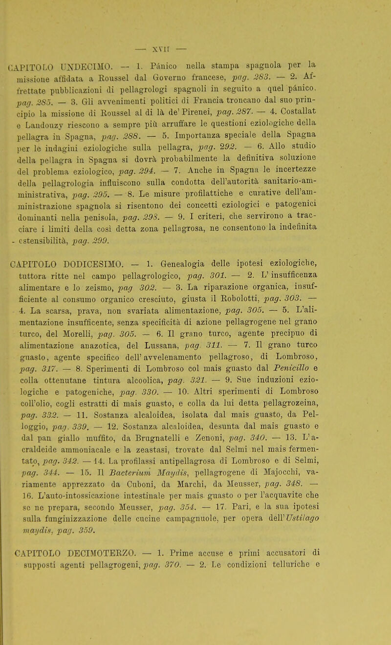 CAPITOLO UNDECIMO. — 1. Pànico nella stampa spagnola per la missione affidata a Eoussel dal Governo francese, piig. 283. — 2. Af- frettate pnbblicazioni di pellagrologi spagnoli in seguito a quel pànico. pag. 285. — 3. Gli avvenimenti politici di Francia troncano dal suo prin- cipio la missione di Roussel al di là de' Pirenei, pag. 387. — 4. Costallat e Laudouzy riescono a sempre più arruffare le questioni eziologiche della pellagra in Spagna, patj. 288. — 5. Importanza speciale della Spagna per le indagini eziologiche sulla pellagra, pag. 292. — 6. Allo studio della pellagra in Spagna si dovrà probabilmente la definitiva soluzione del problema eziologico, pa^r. 294. — 7. Anche in Spagna le incertezze della pellagrologia influiscono sulla condotta dell'autorità sanitario-am- ministrativa, pag. 295. — 8. Le misure profilattiche e curative dell'am- ministrazione spagnola si risentono dei concetti eziologici e patogenici dominanti nella penisola, pag. 293. — 9. I criteri, che servirono a trac- ciare i limiti della cosi detta zona pellagrosa, ne consentono la indefinita - estensibilità, pag. 299. CAPITOLO DODICESIMO. — 1. Genealogia delle ipotesi eziologiche, tuttora ritte nel campo pellagrologico, pag. 301. — 2. L'insufficenza alimentare e lo zeismo, pag 302. — 3. La riparazione organica, insuf- ficiente al consumo organico cresciuto, giusta il Eobolotti, pag. 303. — 4. La scarsa, prava, non svariata alimentazione, pag. 305. — 5. L'ali- mentazione insufficente, senza specificità di azione pellagrogene nel grano turco, del Morelli, pag. 305. — 6. Il grano turco, agente precipuo di alimentazione anazotica, del Lussana, pag 311. — 7. Il grano turco guasto, agente specifico dell'avvelenamento pellagroso, di Lombroso, pag. 317. — 8. Sperimenti di Lombroso col mais guasto dal Penicillo e colla ottenutane tintura alcoolica, pag. 321. — 9. Sue induzioni ezio- logiche e patogeniche, pag. 330. — 10. Altri sperimenti di Lombroso coU'olio, cogli estratti di mais guasto, e colla da lui detta pellagrozeina, pag. 332. — 11. Sostanza alcaloidea, isolata dal mais guasto, da Pel- leggio, pag. 339. — 12. Sostanza alcaloidea, desunta dal mais guasto e dal pan giallo muffito, da Brugnatelli e Zenoni, pag. 340. — 13. L'a- craldeide ammoniacale e la zeastasi, trovate dal Selmi nel mais fermen- tato, ^a*/. 3#5. — 14. La profilassi antipellagrosa di Lombroso e di Selmi, pag. 344. — 15. Il Bacterium Mayilis, pellagrogene di Majocchi, va- riamente apprezzato da Cuboni, da Marchi, da Meusser, pag. 348. — 16. L'auto-intossicazione intestinale per mais- guasto o per l'acquavite che se ne prepara, secondo Meusser, pag. 354. — 17. Pari, e la sua ipotesi sulla fanginizzazione delle cucine campagnuole, per opera ClqW Ustilago ììiagdis, pag. 359. CAPITOLO DECIMOTERZO. — 1. Prime accuse e primi accusatori di supposti agenti pellagrogeni, pag. 370. — 2. Le condizioni telluriche e