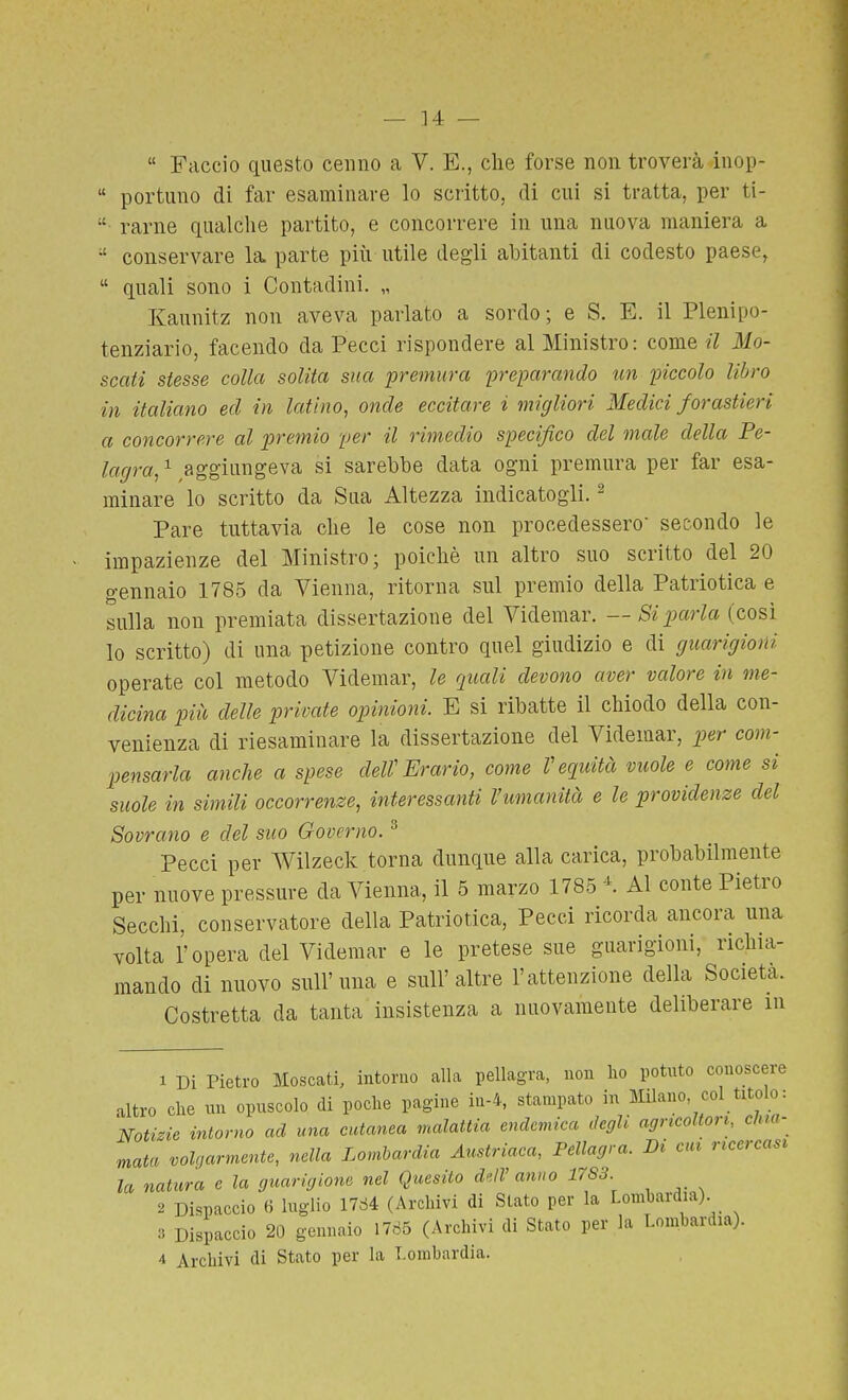 « Faccio questo cenno a V. E., che forse non troverà inop-  portuno di far esaminare lo scritto, di cui si tratta, per ti- ■ rame qualche partito, e concorrere in una nuova maniera a conservare la parte più utile degli abitanti di codesto paese,  quali sono i Contadini. „ Kaunitz non aveva parlato a sordo; e S. E. il Plenipo- tenziario, facendo da Pecci rispondere al Ministro: come il Mo- scati stesse colla solita sua premura freparando un piccolo libro in italiano ed in latino, onde eccitare i migliori Medici f orastieri a concorrere al premio per il rimedio specifico del male della Pe- lagra, ^ aggiungeva si sarebbe data ogni premura per far esa- minare lo scritto da Sua Altezza indicatogli. ^ Pare tuttavia che le cose non procedessero' secondo le impazienze del Ministro; poiché un altro suo scritto del 20 gennaio 1785 da Vienna, ritorna sul premio della Patriotica e sulla non premiata dissertazione del Videmar. — Si parla (cosi lo scritto) di una petizione contro quel giudizio e di guarigioni operate col metodo Videmar, le quali devono aver valore in me- dicina più delle private opinioni. E si ribatte il chiodo della con- venienza di riesaminare la dissertazione del Videmar, per com- pensarla anche a spese dell'Erario, come requità vuole e come si suole in simili occorrenze, interessanti l'umanità e le providenze del Sovrano e del suo Governo. ^ Pecci per Wilzeck torna dunque alla carica, probabilmente per nuove pressure da Vienna, il 5 marzo 1785 K Al conte Pietro Secchi, conservatore della Patriotica, Pecci ricorda ancora una volta l'opera del Videmar e le pretese sue guarigioni, richia- mando di nuovo sull'una e sull'altre l'attenzione della Società. Costretta da tanta insistenza a nuovamente deliberare in 1 Di Pietro Moscati, intorno alla pellagra, non ho potuto conoscere altro che un opuscolo di poche pagine in-4, stampato in Milano col titolo: Notizie intorno ad una cutanea malattia endemica degh agricoltori, clua- mata volgarmente, nella Lombardia Austriaca, Pellagra. Bi cm ricercasi la natura e la guarigione nel Quesito dell'anno 1783 2 Dispaccio 6 luglio 17d4 (Archivi di Stato per la Lombardia). 3 Dispaccio 20 gennaio 1785 (Archivi di Stato per la Lombardia).