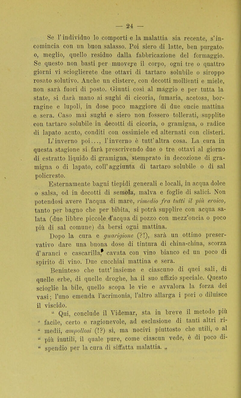 — 24: — Se r individuo lo comporti e la malattia sia recente, s'in- comincia con un buon salasso. Poi siero di latte, ben purgato, 0, meglio, quello residuo dalla fabbricazione del formaggio. Se questo non basti per muovere il corpo, ogni tre o quattro giorni vi scioglierete due ottavi di tartaro solubile o siroppo rosato solutivo. Anche un clistere, con decotti mollienti e miele, non sarà fuori di posto. G-iunti così al màggio e per tutta la state, si darà mano ai sughi di cicoria, fumaria, acetosa, bor- ragine e lupoli, in dose poco maggiore di due oncie mattina e sera. Caso mai sughi e siero non fossero tollerati, supplite con tartaro solubile in decotti di cicoria, o gramigna, o radice di lapato acuto, conditi con ossimiele ed alternati con clisteri. L'inverno poi..., l'inverno è tutt' altra cosa. La cura in questa stagione si farà prescrivendo due o tre ottavi al giorno di estratto liquido di gramigna, stemprato in decozione di gra- migna 0 di lapato, coli'aggiunta di tartaro solubile o di sai policresto. Esternamente bagni tiepidi generali e locali, in acqua dolce 0 salsa, od in decotti di semola, malva e foglie di salici. Non potendosi avere l'acqua di mare, rimedio fra tutti il più eroico, tanto per bagno che per bibita, si potrà supplire con acqua sa- lata (due libbre piccole.d'acqua di pozzo con mezz'oncia o poco più di sai comune) da bersi ogni mattina. Dopo la cura e guarigione (?!), sarà un ottimo preser- vativo dare una buona dose di tintura di china-china, scorza d'aranci e cascarilla,* cavata con vino bianco ed un poco di spirito di vino. Due cucchiai mattina e sera. Beninteso che tutt'insieme e ciascuno di quei sali, di quelle erbe, di quelle droghe, ha il suo uffizio speciale. Questo scioglie la bile, quello scopa le vie e avvalora la forza dei vasi; l'uno emenda l'acrimonia, l'altro allarga i pori o diluisce il viscido.  Qui, conclude il Videmar, sta in breve il metodo più •' facile, certo e ragionevole, ad esclusione di tanti altri ri-  medi], ampollosi (!?) sì, ma nocivi piuttosto che utili, o al  più inutili, il quale pure, come ciascun vede, è di poco di-  spendio per la cura di siffatta malattia. „