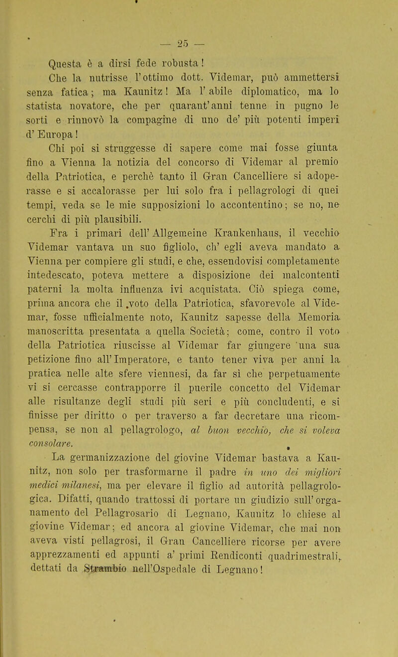 Questa è a dirsi fede robusta ! Che la nutrisse l'ottimo dott. Videniar, può ammettersi senza fatica ; ma Kaunitz ! Ma l'abile diplomatico, ma lo statista novatore, che per quarant'anni tenne in pugno le sorti e rinnovò la compagine di uno de' più potenti imperi d' Europa ! Chi poi si struggesse di sapere come mai fosse giunta fino a Vienna la notizia del concorso di Videmar al premio della Patriotica, e perchè tajito il Gran Cancelliere si adope- rasse e si accalorasse per lui solo fra i pellagrologi di quei tempi, veda se le mie supposizioni lo accontentino; se no, ii& cerchi di più plausibili. Fra i primari dell' Allgeraeine Krankenhaus, il vecchia Videmar vantava un suo figliolo, eh' egli aveva mandato a^ Vienna per compiere gli studi, e che, essendovisi completamente intedescato, poteva mettere a disposizione dei malcontenti paterni la molta influenza ivi acquistata. Ciò spiega come, prima ancora che il .voto della Patriotica, sfavorevole al Vide- mar, fosse ufficialmente noto, Kaunitz sapesse della Memoria manoscritta presentata a quella Società; come, contro il vot(x della Patriotica riuscisse al Videmar far giungere 'una sua petizione fino all'Imperatore, e tanto tener viva per anni la pratica nelle alte sfere viennesi, da far sì che perpetuamente vi si cercasse contrapporre il puerile concetto del Videmar alle risultanze degli studi più seri e più concludenti, e si finisse per diritto o per traverso a far decretare una ricom- pensa, se non al pellagrologo, al buon vecchio, che si voleva consolare. ^ La germanizzazione del giovine Videmar bastava a Kau- nitz, non solo per trasformarne il padre in uno dei migliori medici milanesi, ma per elevare il figlio ad autorità pellagrolo- gica. Difatti, quando trattossi di portare un giudizio sull'orga- namento del Pellagrosario di Legnano, Kaunitz lo chiese al giovine Videmar; ed ancora al giovine Videmar, che mai non aveva visti pellagrosi, il Gran Cancelliere ricorse per avere apprezzamenti ed appunti a' primi Eendiconti quadrimestrali,, dettati da Strambio nell'Ospedale di Legnano!