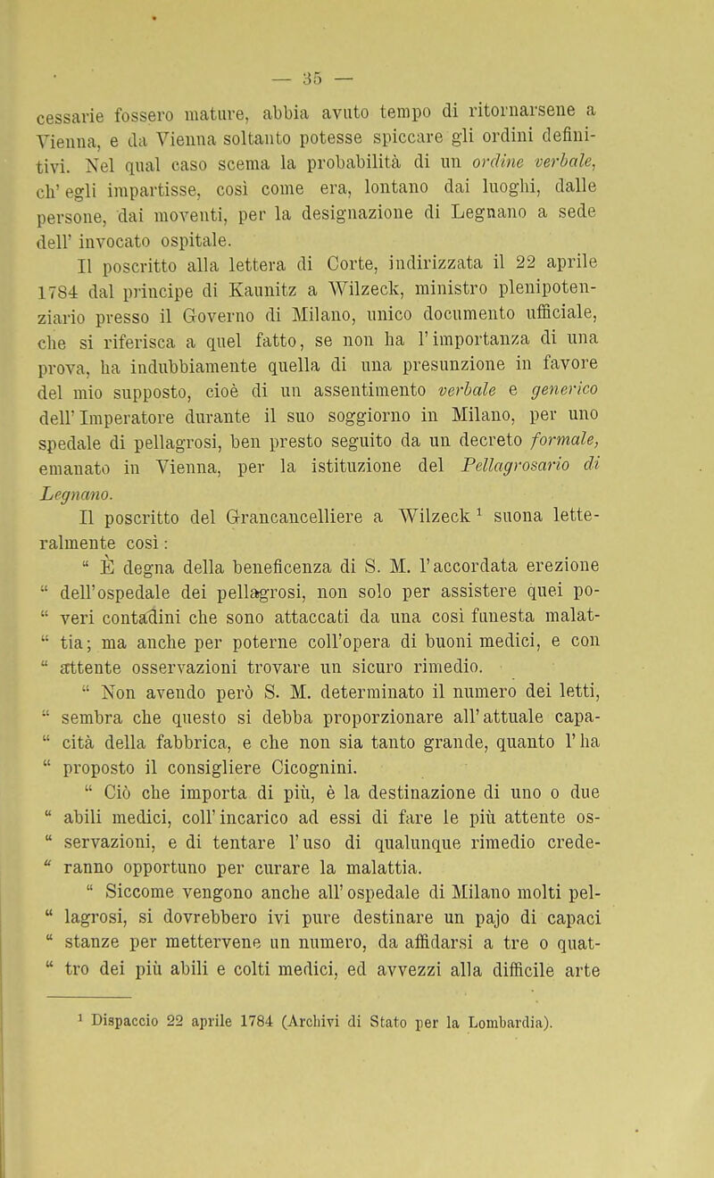 cessane fossero mature, abbia avuto tempo di ritornarsene a Vienna, e da Vienna soltanto potesse spiccare gli ordini defini- tivi. Nel qual caso scema la probabilitcà di un ordine verbale, eli'egli impartisse, così come era, lontano dai luoghi, dalle persone, dai moventi, per la designazione di Legnano a sede dell' invocato ospitale. Il poscritto alla lettera di Corte, indirizzata il 22 aprile 1784 dal principe di Kaunitz a Wilzeck, ministro plenipoten- ziario presso il Governo di Milano, unico documento ufiflciale, clie si riferisca a quel fatto, se non ha l'importanza di una prova, ha indubbiamente quella di una presunzione in favore del mio supposto, cioè di un assentimento verbale e generico dell'Imperatore durante il suo soggiorno in Milano, per uno spedale di pellagrosi, ben presto seguito da un decreto formale, emanato in Vienna, per la istituzione del Pellagrosario di Legnano. Il poscritto del G-rancancelliere a Wilzeck ^ suona lette- ralmente così :  È degna della beneficenza di S. M. l'accordata erezione  dell'ospedale dei pellagrosi, non solo per assistere quei po-  veri contaclini che sono attaccati da una cosi funesta malat-  tia; ma anche per poterne coll'opera di buoni medici, e con  attente osservazioni trovare un sicuro rimedio.  Non avendo però S. M. determinato il numero dei letti,  sembra che questo si debba proporzionare all'attuale capa-  cita della fabbrica, e che non sia tanto grande, quanto l'ha  proposto il consigliere Cicognini.  Ciò che importa di più, è la destinazione di uno o due  abili medici, coli'incarico ad essi di fare le più attente os-  servazioni, e di tentare l'uso di qualunque rimedio crede-  ranno opportuno per curare la malattia.  Siccome vengono anche all' ospedale di Milano molti pel-  lagrosi, si dovrebbero ivi pure destinare un pajo di capaci  stanze per mettervene un numero, da afiìdarsi a tre o quat-  tro dei più abili e colti medici, ed avvezzi alla difficile arte 1 Dispaccio 22 aprile 1784 (Archivi di Stato per la Lombardia).