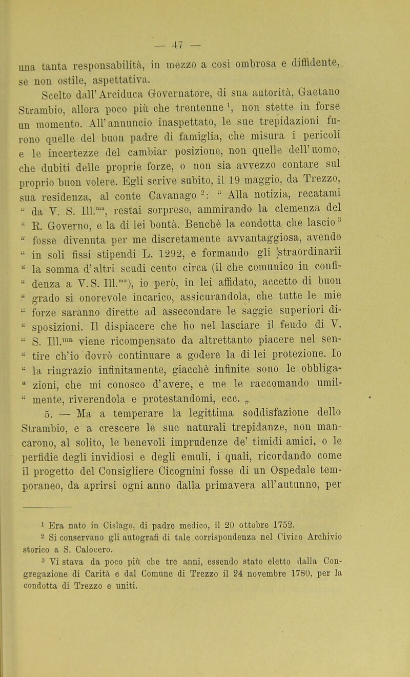 una tanta responsabilità, in mezzo a così ombrosa e diffidente, se non ostile, aspettativa. Scelto dall'Arciduca Governatore, di sua autorità, Gaetano Strambio, allora poco più che trentenne \ non stette in forse un momento. All'annuncio inaspettato, le sue trepidazioni fu- rono quelle del buon padre di famiglia, che misura i pericoli e le incertezze del cambiar posizione, non quelle dell'uomo, che dubiti delle proprie forze, o non sia avvezzo contare sul proprio buon volere. Egli scrive subito, il 19 maggio, da Trezzo, sua residenza, al conte Cavanago - : Alla notizia, recatami da V. S. 111., restai sorpreso, ammirando la clemenza del E. Governo, e la di lei bontà. Benché la condotta che lascio ^ fosse divenuta per me discretamente avvantaggiosa, avendo in soli fissi stipendi L. 1292, e formando gli '.straordinarii « la somma d'altri scudi cento circa (il che comunico in confl- denza a V. S. Ill.■^), io però, in lei affidato, accetto di buon grado si onorevole incarico, assicui'andola, che tutte le mie forze saranno dirette ad assecondare le saggie superiori di- sposizioni. Il dispiacere che ho nel lasciare il feudo di V. S. 111.™^ viene ricompensato da altrettanto piacere nel sen- tire ch'io dovrò continuare a godere la di lei protezione. Io la ringrazio infinitamente, giacché infinite sono le obbliga- zioni, che mi conosco d'avere, e me le raccomando umil- mente, riverendola e protestandomi, ecc. „ ,0, — Ma a temperare la legittima soddisfazione dello Strambio, e a crescere le sue naturali trepidanze, non man- carono, al solito, le benevoli imprudenze de' timidi amici, o le perfidie degli invidiosi e degli emuli, i quali, ricordando come il progetto del Consigliere Cicognini fosse di un Ospedale tem- poraneo, da aprirsi ogni anno dalla primavera all'autunno, per 1 Era nato in Cislago, di padre medico, il 20 ottobre 1752. 2 Si conservano gli autografi di tale corrispondenza nel Civico Archivio storico a S. Calocero. Vi stava da poco più che tre anni, essendo stato eletto dalla Con- gregazione di Carità e dal Comune di Trezzo il 24 novembre 1780, per la condotta di Trezzo e uniti.