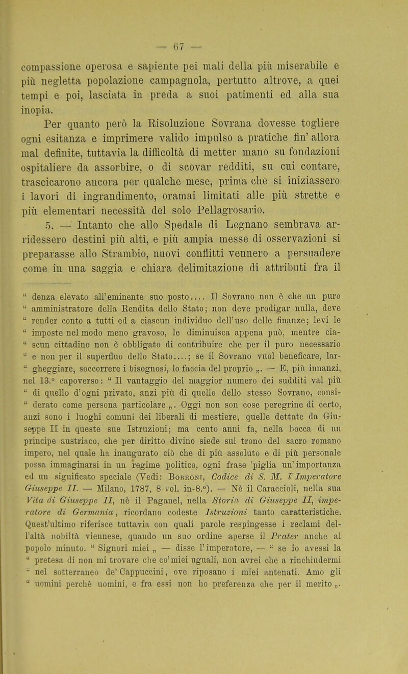 compassione operosa e sapiente pei mali della più miserabile e più negletta popolazione campagnola, pertntto altrove, a quei tempi e poi, lasciata in preda a suoi patimenti ed alla sua inopia. Per quanto però la Eisoluzioue Sovrana dovesse togliere ogni esitanza e imprimere valido impulso a pratiche fin' allora mal definite, tuttavia la difficoltà di metter mano su fondazioni ospitaliere da assorbire, o di scovar redditi, su cui contare, trascicarono ancora per qualche mese, prima che si iniziassero 1 lavori di ingrandimento, oramai limitati alle più strette e più elementari necessità del solo Pellagrosario, 5. — Intanto che allo Spedale di Legnano sembrava ar- ridessero destini più alti, e più ampia messe di osservazioni si preparasse allo Strambio, nuovi conflitti vennero a persuadere come in una saggia e chiara delimitazione di attributi fra il  deuza elevato all'eminente suo posto Il Sovrano non è che un puro  amministratore della Eendita dello Stato; non deve prodigar nulla, deve  render conto a tutti ed a ciascun individuo dell'uso delle finanze; levi le  imposte nel modo meno gravoso, le diminuisca appena può, mentre cia-  scnn cittadino non è obbligato di contribuire cbe per il puro necessario  e non per il supei-fluo dello Stato....; se il Sovrano vuol beneficare, lar-  gbeggiare, soccorrere i bisognosi, lo faccia del proprio „. — E, più innanzi, nel 13.° capoverso :  Il vantaggio del maggior numero dei sudditi vai più  di quello d'ogni privato, anzi più di quello dello stesso Sovrano, consi-  derato come persona particolare,,. Oggi non son cose peregrine di certo, anzi sono i luoghi comuni dei liberali di mestiere, quelle dettate da Giu- seppe II in queste sue Istruzioni; ma cento anni fa, nella bocca di un principe austriaco, che per diritto divino siede sul trono del sacro romano impero, nel quale ha inaugurato ciò che di più assoluto e di più personale possa immaginarsi in un regime politico, ogni frase 'piglia un'importanza ed un significato speciale (Vedi: Boreont, Codice di S. M. V Imperatore Giuseppe II. — Milano, 1787, 8 voi. in-8.°). — Nè il Caraccioli, nella sua Vita di Giuseppe li, nè il Paganel, nella Storia di Giuseppe II, impe- ratore di Germania, ricordano codeste Istruzioni tanto caratteristiche. Quest'ultimo riferisce tuttavia con quali parole respingesse i reclami del- Taltà nobiltà viennese, quando un suo ordine aperse il Prater anche al popolo minuto.  Signori miei „ — disse l'impertitore, —  se io avessi la  pretesa di non mi trovare clie co'miei uguali, non avrei che a rinchiudermi - nel sotterraneo de'Cappuccini, ove riposano i miei antenati. Amo gli  uomini perchè uomini, e fra essi non ho preferenza che per il merito „.