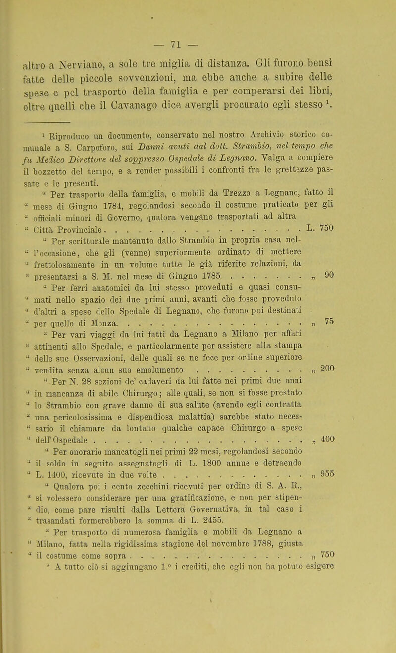 altro a Nerviano, a sole tre miglia di distanza. Gli furono bensì fatte delle piccole sovvenzioni, ma ebbe anche a subire delle spese e pel trasporto della famiglia e per comperarsi dei libri, oltre quelli che il Cavanago dice avergli procurato egli stesso K ' Eiprodixco un documento, conservato nel nostro Archivio storico co- munale a S. Carpoforo, sui Danni avuti dal dnit. Strambio, nel tempo che fu Medico Direttore del soppresso Ospedale di Legnano. Valga a compiere il bozzetto del tempo, e a render possibili i confronti fra le grettezze pas- sate e le presenti.  Per trasporto della famiglia, e mobili da Trezzo a Legnano, fatto il  mese di Giugno 1784, regolandosi secondo il costume praticato per gli  ofaciali minori di Governo, qualora vengano trasportati ad altra  Citta, Provinciale L. 750  Per scritturale mantenuto dallo Strambio in propria casa nel-  l'occasione, che gli (venne) superiormente ordinato di mettere  frettolosamente in un volume tutte le già riferite relazioni, da  presentarsi a S. M. nel mese di Giugno 1785 „ 90  Per ferri anatomici da lui stesso proveduti e quasi consu-  mati nello spazio dei due primi anni, avanti che fosse proveduto  d'altri a spese dello Spedale di Legnano, che farono poi destinati  per quello di Monza • • » 7a  Per vari viaggi da lui fatti da Legnano a Milano per affari  attinenti allo Spedale, e particolarmente per assistere alla stampa •' delle sue Osservazioni, delle quali se ne fece per ordine superiore  vendita senza alcun suo emolumento „ 200  Per N. 28 sezioni de' cadaveri da lui fatte nei primi due anni  in mancanza di abile Chirurgo ; alle quali, se non si fosse prestato  lo Strambio con grave danno di sua salute (avendo egli contratta  una pericolosissima e dispendiosa malattia) sarebbe stato neces-  sario il chiamare da lontano qualche capace Chirurgo a spese  dell'Ospedale ,,400  Per onorario mancatogli nei primi 22 mesi, regolandosi secondo •' il soldo in seguito assegnatogli di L. 1800 annue e detraendo  L. 1400, ricevute in due volte . >, 955  Qualora poi i cento zecchini ricevuti per ordine di S. A. E,.,  si volessero considerare per ima gratificazione, e non per stipen-  dio, come pare risulti dalla Lettera Governativa, in tal caso i  trasandati formerebbero la somma di L. 2455.  Per trasporto di numerosa famiglia e mobili da Legnano a  Milano, fatta nella rigidissima stagione del novembre 1788, giusta  il costume come sopra „ 750  A tutto ciò si aggiungano 1. i crediti, che egli non ha potuto esigere