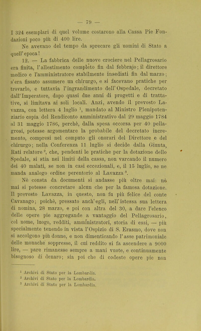 I 324: esemplari di quel volume costarono alla Cassa Pie Fon- dazioni poco più di 400 lire. Ne avevano del tempo da sprecare gli uomini di Stato a quel]' epoca ! 12. — La fabbrica delle nuove crociere nel Pellagrosario era finita, l'allestimento completo fin dal febbrajo ; il direttore medico e l'amministratore stabilmente insediati fin dal marzo ; s'era fissato assumere un chirurgo, e si facevano pratiche per trovarlo, e tuttavia l'ingrandimento dell'Ospedale, decretato dall'Imperatore, dopo quasi due anni di progetti e di tratta- tive, si limitava ai soli locali. Anzi, avendo il prevosto La- vazza, con lettera 4 luglio ^, mandato al Ministro Plenipoten- ziario copia del Eendiconto amministrativo dal 29 maggio 1784 al 31 maggio 1786, perchè, dalla spesa occorsa per 40 pella- grosi, potesse argomentare la probabile del decretato incre- mento, compresi nel computo gli onorari del Direttore e del chirurgo; nella Conferenza 11 luglio si decide dalla Giunta, Eati relatore -, che, pendenti le pratiche per la dotazione dello Spedale, si stia nei limiti della cassa, non varcando il numero dei 40 malati, se non in casi eccezionali, e, il 15 luglio, se ne manda analogo ordine perentorio al Lavazza ^. Nè consta da documenti si andasse più oltre mai: nè mai si potesse concretare alcun che per la famosa dotazione. II prevosto Lavazza, in questo, non fu più felice del conte Cavanago; poiché, pressato anch'egli, nell'istessa sua lettera di nomina, 28 marzo, e poi con altra del 30, a dare l'elenco delle opere pie aggregande a vantaggio del Pellagrosario, col nome, luogo, redditi, amministratori, storia di essi, — più specialmente tenendo in vista l'Ospizio di S. Erasmo, dove non si accolgono più donne, e non dimenticando l'asse patrimoniale delle monache soppresse, il cui reddito si fa ascendere a 9000 lire, — pare rimanesse sempre a mani vuote, e continuamente bisognoso di denaro; sia poi che di codeste opere pie non 1 Archivi di Stato per la Lombardia. 2 Archivi di Stato per la Lombardia*