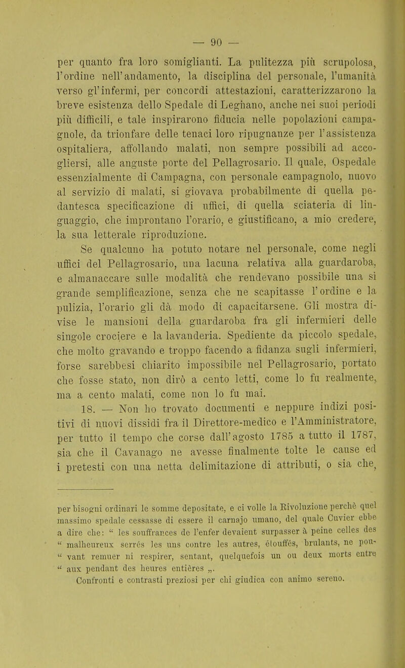 per quanto fra loro somiglianti. La pulitezza più scrupolosa, l'ordine nell'andamento, la disciplina del personale, l'umanità verso gl'infermi, per concordi attestazioni, caratterizzarono la breve esistenza dello Spedale di Legiiano, anche nei suoi periodi più difficili, e tale inspirarono fiducia nelle popolazioni campa- gnole, da trionfare delle tenaci loro ripugnanze per l'assistenza ospitaliera^ affollando malati, non sempre possibili ad acco- gliersi, alle anguste porte del Pellagrosario. Il quale. Ospedale essenzialmente di Campagna, con personale campagnolo, nuovo al servizio di malati, si giovava probabilmente di quella pe- dantesca specificazione di uffici, di quella sciateria di lin- guaggio, che improntano l'orario, e giustificano, a mio credere, la sua letterale riproduzione. Se qualcuno ha potuto notare nel personale, come negli nflfici del Pellagrosario, una lacuna relativa alla guardaroba, e almanaccare sulle modalità che rendevano possibile una si grande semplificazione, senza che ne scapitasse l'ordine e la pulizia, l'orario gli dà modo di capacitarsene. Gli mostra di- vise le mansioni della guardaroba fra gli infermieri delle singole crociere e la lavanderia. Spediente da piccolo spedale, che molto gravando e troppo facendo a fidanza sugli infermieri, forse sarebbesi chiarito impossibile nel Pellagrosario, portato che fosse stato, non dirò a cento letti, come lo fu realmente, ma a cento malati, come non lo fu mai. 18. — Non ho trovato documenti e neppure indizi posi- tivi di nuovi dissidi fra il Direttore-medico e l'Amministratore, per tutto il tempo che corse dall'agosto 1785 a tutto il 1787, sia che il Cavanago ne avesse finalmente tolte le cause ed i pretesti con una netta delimitazione di attributi, o sia che. per bisogui ordinari le somme depositate, e ci volle la Kivohizione perchè quel massimo spedale cessasse di essere il carnajo umano, del quale Cuvier ebbe a dire cbe :  les souffrances do l'enfer devaient surpasser à peine celles des  malheureux serrés les uus contre Ics autres, élouifés, brulants, ne pou-  vant remuer ni respirer, sentant, quelquefois un ou deux morts entro  aux pendant des heures entières „. Confronti e contrasti preziosi per chi giudica con animo sereno.