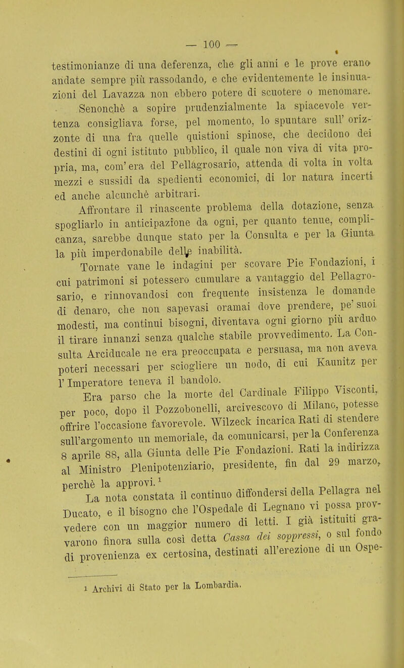 « testimonianze di una deferenza, clie gli anni e le prove erano andate sempre più rassodando, e che evidentemente le insinua- zioni del Lavazza non ebbero potere di scuotere o menomare. - Senoncliè a sopire prudenzialmente la spiacevole ver- tenza consigliava forse, pel momento, lo spuntare suU' oriz- zonte di una fra quelle quistioni spinose, che decidono dei destini di ogni istituto pubblico, il quale non viva di vita pro- pria, ma, com' era del Pellagrosario, attenda di volta in volta mezzi e sussidi da spedienti economici, di lor natura incerti ed anche alcunché arbitrari. Affrontare il rinascente problema della dotazione, senza spogliarlo in anticipazione da ogni, per quanto tenue, compli- canza, sarebbe dunque stato per la Consulta e per la Giunta la più imperdonabile dell^ inabilità. Tornate vane le indagini per scovare Pie Fondazioni, i cui patrimoni si potessero cumulare a vantaggio del Pellagro- sario, e rinnovandosi con frequente insistenza le domande di denaro, che non sapevasi oramai dove prendere, pe'suoi modesti, ma continui bisogni, diventava ogni giorno più arduo il tirare innanzi senza qualche stabile provvedimento. La Con- sulta Arciducale ne era preoccupata e persuasa, ma non aveva poteri necessari per sciogliere un nodo, di cui Kaunitz per l'Imperatore teneva il bandolo. Era parso che la morte del Cardinale Filippo Visconti, Der poco, dopo il Pozzobonelli, arcivescovo di Milano, potesse offrire l'occasione favorevole. Wilzeck incarica Eati di stendere sull'argomento un memoriale, da comunicarsi, perla Conferenza 8 aprile 88, alla Giunta delle Pie Fondazioni. Eati la indirizza al Ministro Plenipotenziario, presidente, fin dal 29 marzo, 'talristata il continuo diffondersi della Pellagra nel Ducato, e il bisogno che l'Ospedale di Legnano vi possa prov- vedere'con un maggior numero di letti. I varono finora sulla così detta Cassa dei soppressr, o sul fondo di provenienza ex certosina, destinati all'erezione di un Ospe- 1 Archivi di Stato per la Lombardia.