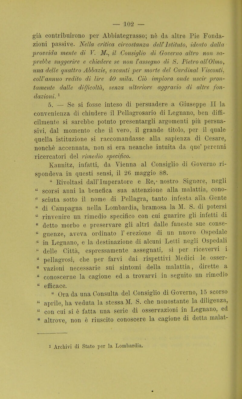 già contribuirono per Abbiategrasso; nè da altre Pie Fonda- zioni passive. Nella critica circostanza deWIstituto, ideato dalla provvida mente di V. M; il Consiglio di Governo altro non sa- 2)rebhe suggerire e chiedere se non l'assegno di S. Pietro aWOlnio, una delle quattro Abbazie, vacanti per morte del Cardinal Visconti, coll'annuo redito di lire 40 mila. Ciò imi^lora onde uscir pron- tamente dalle difficoltà, senza ulteriore aggravio di altre fon- dazioni. ^ 5, — Se si fosse inteso di persuadere a Giuseppe II la convenienza di cliiudere il Pellagrosario di Legnano, ben diffi- cilmente si sarebbe potuto presentargli argomenti più persua- sivi, dal momento die il vero, il grande titolo, per il quale quella istituzione si raccomandasse alla sapienza di Cesare, nonché accennata, non si era neanche intuita da que' perenni ricercatori del rimedio specifico. Kaunitz, infatti, da Vienna al Consiglio di Governo ri- spondeva in questi sensi, il 26 maggio 88.  Rivoltasi dall'Imperatore e Ee,- nostro Signore, negli  scorsi anni la benefica sua attenzione alla malattia, cono-  scinta sotto il nome di Pellagra, tanto infesta alla Gente  di Campagna nella Lombardia, bramosa la M. S. di potersi  rinvenire un rimedio specifico con cui guarire gli infetti di  detto morbo e preservare gli altri dalle funeste sue conse- « giienze, aveva ordinato l'erezione di un nuovo Ospedale  in Legnano, e la destinazione di alcuni Letti negli Ospedali  delle Città, espressamente assegnati, sì per ricevervi i  pellagrosi, che per farvi dai rispettivi Medici le osser-  vazioni necessarie sui sintomi della malattia, dirette a  conoscerne la cagione ed a trovarvi in seguito un rimedio  efficace.  Grada una Consulta del Consiglio di Governo, 15 scorso « aprile, ha veduta la stessa M. S. che nonostante la diligenza,  con cui si è fatta una serie di osservazioni in Legnano, ed « altrove, non è riuscito conoscere la cagione di detta malat-